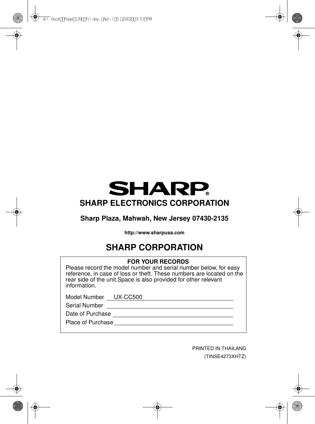 PRINTED IN THAILAND(TINSE4273XHTZ)SHARP ELECTRONICS CORPORATIONSharp Plaza, Mahwah, New Jersey 07430-2135http://www.sharpusa.comSHARP CORPORATIONFOR YOUR RECORDSPlease record the model number and serial number below, for easy reference, in case of loss or theft. These numbers are located on the rear side of the unit.Space is also provided for other relevant information.Model Number      UX-CC500Serial NumberDate of PurchasePlace of Purchaseall.bookPage139Friday,April5,20023:57PM