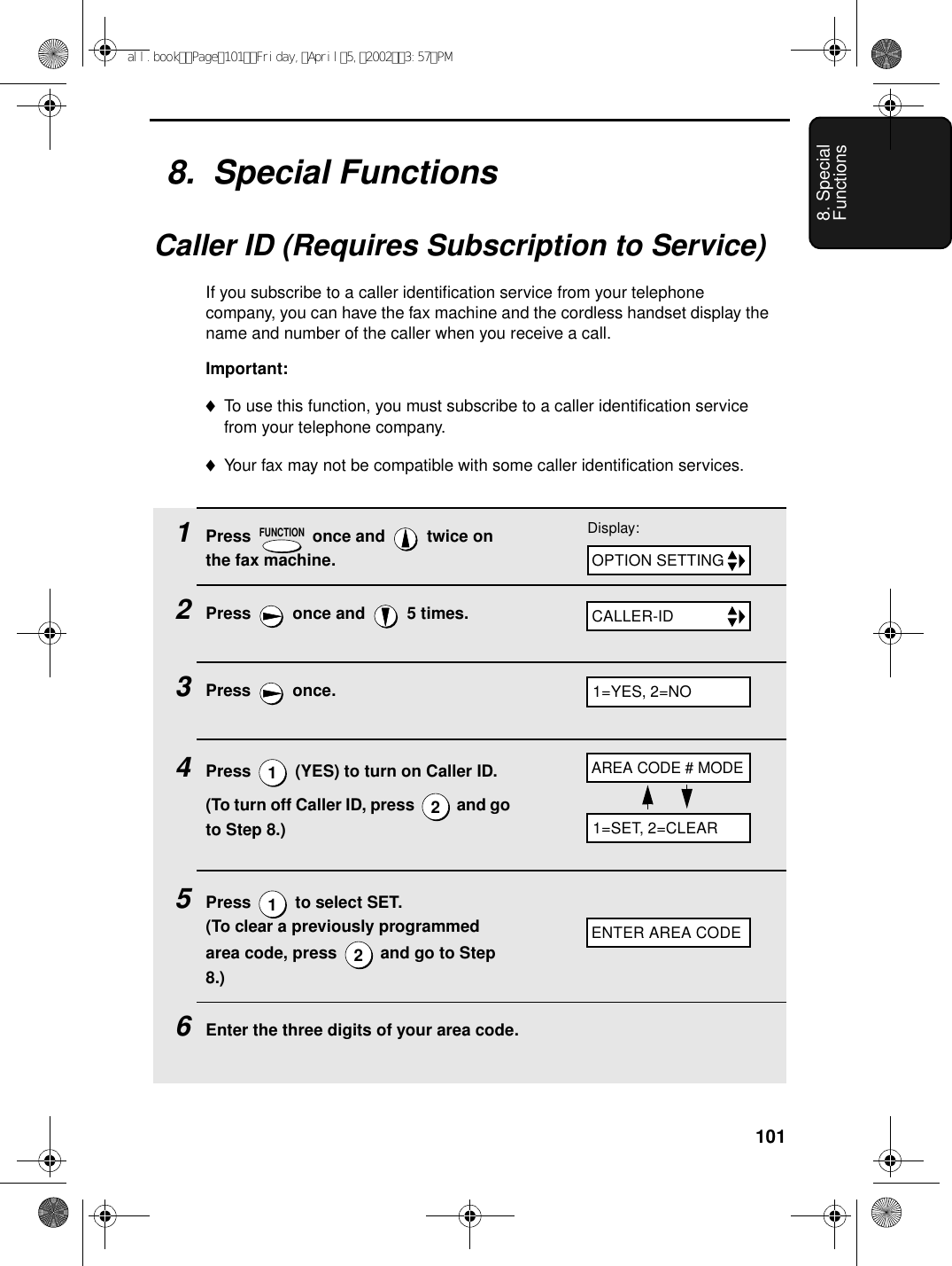 1018. Special Functions8.  Special FunctionsCaller ID (Requires Subscription to Service)If you subscribe to a caller identification service from your telephone company, you can have the fax machine and the cordless handset display the name and number of the caller when you receive a call.Important:♦To use this function, you must subscribe to a caller identification service from your telephone company.♦Your fax may not be compatible with some caller identification services.1Press   once and   twice on the fax machine.2Press   once and   5 times.3Press  once.4Press   (YES) to turn on Caller ID.(To turn off Caller ID, press   and go to Step 8.)5Press   to select SET. (To clear a previously programmed area code, press   and go to Step 8.)6Enter the three digits of your area code.FUNCTION1212Display:OPTION SETTINGCALLER-IDAREA CODE # MODEENTER AREA CODE1=YES, 2=NO1=SET, 2=CLEARall.bookPage101Friday,April5,20023:57PM