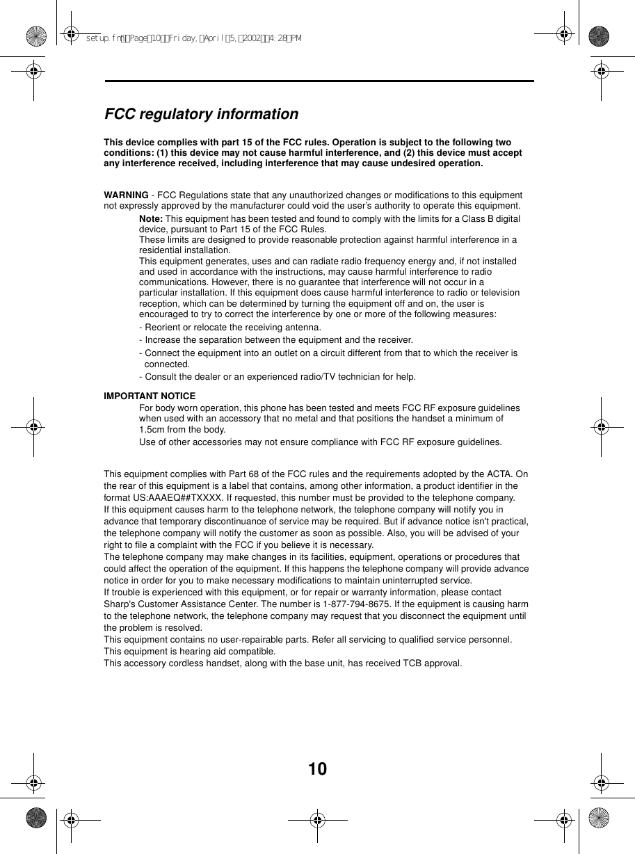10FCC regulatory informationThis device complies with part 15 of the FCC rules. Operation is subject to the following two conditions: (1) this device may not cause harmful interference, and (2) this device must accept any interference received, including interference that may cause undesired operation.WARNING - FCC Regulations state that any unauthorized changes or modifications to this equipment not expressly approved by the manufacturer could void the user’s authority to operate this equipment.Note: This equipment has been tested and found to comply with the limits for a Class B digital device, pursuant to Part 15 of the FCC Rules.These limits are designed to provide reasonable protection against harmful interference in a residential installation.This equipment generates, uses and can radiate radio frequency energy and, if not installed and used in accordance with the instructions, may cause harmful interference to radio communications. However, there is no guarantee that interference will not occur in a particular installation. If this equipment does cause harmful interference to radio or television reception, which can be determined by turning the equipment off and on, the user is encouraged to try to correct the interference by one or more of the following measures:- Reorient or relocate the receiving antenna.- Increase the separation between the equipment and the receiver.- Connect the equipment into an outlet on a circuit different from that to which the receiver is connected.- Consult the dealer or an experienced radio/TV technician for help.IMPORTANT NOTICEFor body worn operation, this phone has been tested and meets FCC RF exposure guidelines when used with an accessory that no metal and that positions the handset a minimum of 1.5cm from the body. Use of other accessories may not ensure compliance with FCC RF exposure guidelines.This equipment complies with Part 68 of the FCC rules and the requirements adopted by the ACTA. On the rear of this equipment is a label that contains, among other information, a product identifier in the format US:AAAEQ##TXXXX. If requested, this number must be provided to the telephone company. If this equipment causes harm to the telephone network, the telephone company will notify you in advance that temporary discontinuance of service may be required. But if advance notice isn&apos;t practical, the telephone company will notify the customer as soon as possible. Also, you will be advised of your right to file a complaint with the FCC if you believe it is necessary.The telephone company may make changes in its facilities, equipment, operations or procedures that could affect the operation of the equipment. If this happens the telephone company will provide advance notice in order for you to make necessary modifications to maintain uninterrupted service.If trouble is experienced with this equipment, or for repair or warranty information, please contact Sharp&apos;s Customer Assistance Center. The number is 1-877-794-8675. If the equipment is causing harm to the telephone network, the telephone company may request that you disconnect the equipment until the problem is resolved.This equipment contains no user-repairable parts. Refer all servicing to qualified service personnel.This equipment is hearing aid compatible.This accessory cordless handset, along with the base unit, has received TCB approval.setup.fmPage10Friday,April5,20024:28PM