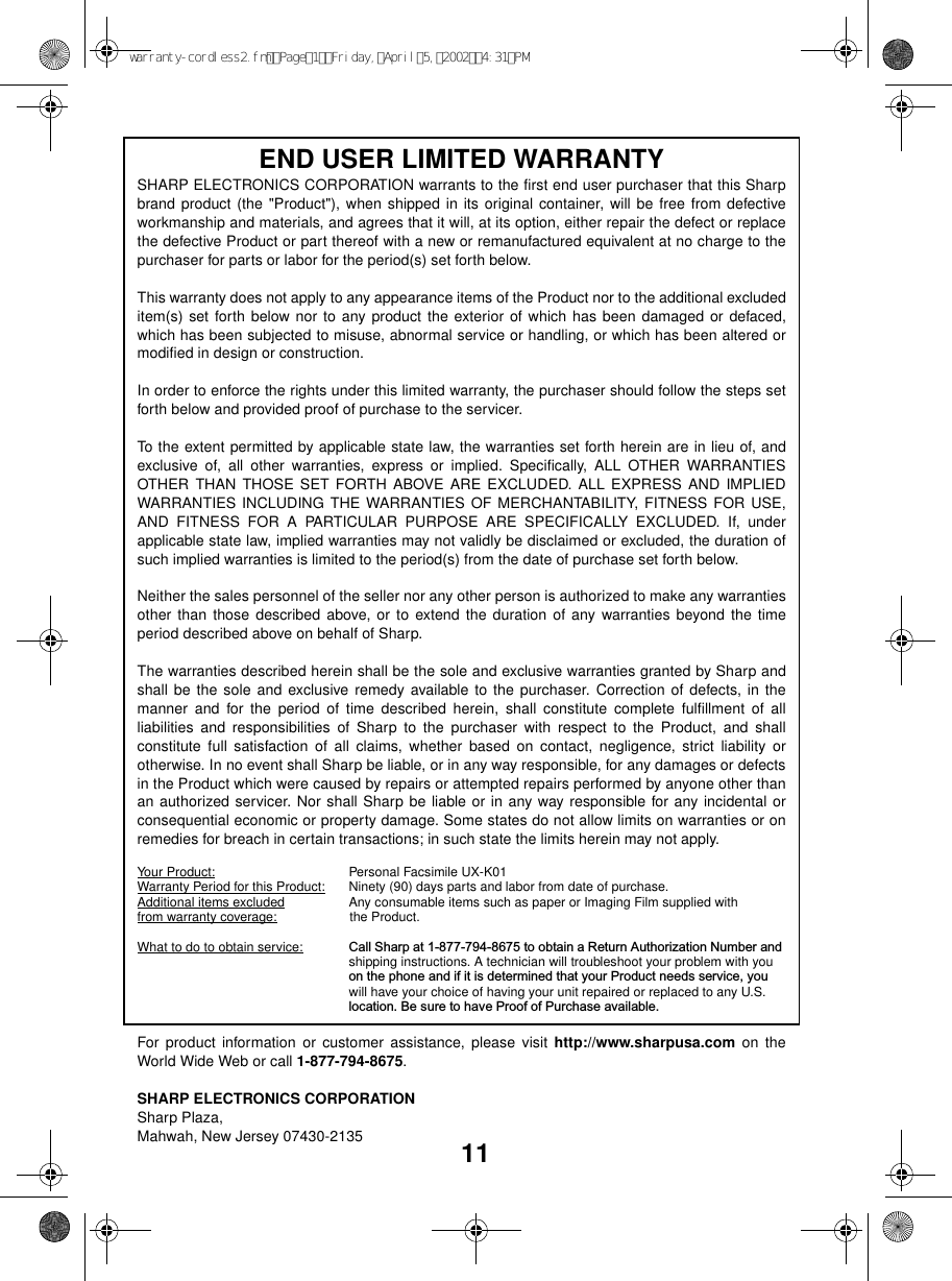 11END USER LIMITED WARRANTY SHARP ELECTRONICS CORPORATION warrants to the first end user purchaser that this Sharpbrand product (the &quot;Product&quot;), when shipped in its original container, will be free from defectiveworkmanship and materials, and agrees that it will, at its option, either repair the defect or replacethe defective Product or part thereof with a new or remanufactured equivalent at no charge to thepurchaser for parts or labor for the period(s) set forth below. This warranty does not apply to any appearance items of the Product nor to the additional excludeditem(s) set forth below nor to any product the exterior of which has been damaged or defaced,which has been subjected to misuse, abnormal service or handling, or which has been altered ormodified in design or construction. In order to enforce the rights under this limited warranty, the purchaser should follow the steps setforth below and provided proof of purchase to the servicer. To the extent permitted by applicable state law, the warranties set forth herein are in lieu of, andexclusive of, all other warranties, express or implied. Specifically, ALL OTHER WARRANTIESOTHER THAN THOSE SET FORTH ABOVE ARE EXCLUDED. ALL EXPRESS AND IMPLIEDWARRANTIES INCLUDING THE WARRANTIES OF MERCHANTABILITY, FITNESS FOR USE,AND FITNESS FOR A PARTICULAR PURPOSE ARE SPECIFICALLY EXCLUDED. If, underapplicable state law, implied warranties may not validly be disclaimed or excluded, the duration ofsuch implied warranties is limited to the period(s) from the date of purchase set forth below. Neither the sales personnel of the seller nor any other person is authorized to make any warrantiesother than those described above, or to extend the duration of any warranties beyond the timeperiod described above on behalf of Sharp. The warranties described herein shall be the sole and exclusive warranties granted by Sharp andshall be the sole and exclusive remedy available to the purchaser. Correction of defects, in themanner and for the period of time described herein, shall constitute complete fulfillment of allliabilities and responsibilities of Sharp to the purchaser with respect to the Product, and shallconstitute full satisfaction of all claims, whether based on contact, negligence, strict liability orotherwise. In no event shall Sharp be liable, or in any way responsible, for any damages or defectsin the Product which were caused by repairs or attempted repairs performed by anyone other thanan authorized servicer. Nor shall Sharp be liable or in any way responsible for any incidental orconsequential economic or property damage. Some states do not allow limits on warranties or onremedies for breach in certain transactions; in such state the limits herein may not apply. Your Product: Personal Facsimile UX-K01 Warranty Period for this Product: Ninety (90) days parts and labor from date of purchase. Additional items excluded Any consumable items such as paper or Imaging Film supplied with from warranty coverage:                    the Product.                     What to do to obtain service: Call Sharp at 1-877-794-8675 to obtain a Return Authorization Number and shipping instructions. A technician will troubleshoot your problem with youon the phone and if it is determined that your Product needs service, youwill have your choice of having your unit repaired or replaced to any U.S.location. Be sure to have Proof of Purchase available. For product information or customer assistance, please visit http://www.sharpusa.com on theWorld Wide Web or call 1-877-794-8675.SHARP ELECTRONICS CORPORATIONSharp Plaza,Mahwah, New Jersey 07430-2135warranty-cordless2.fmPage1Friday,April5,20024:31PM