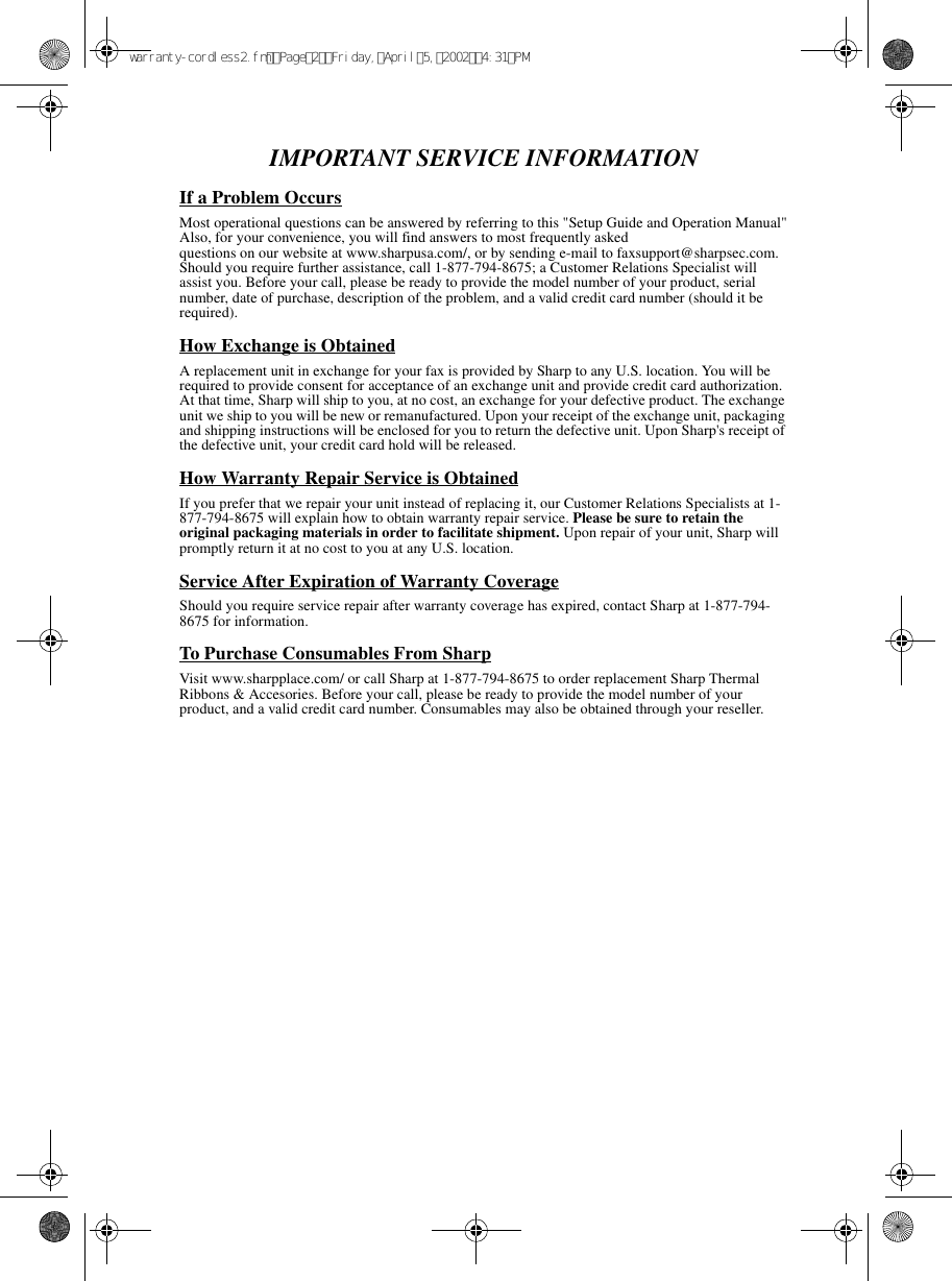 IMPORTANT SERVICE INFORMATIONIf a Problem OccursMost operational questions can be answered by referring to this &quot;Setup Guide and Operation Manual&quot;Also, for your convenience, you will find answers to most frequently askedquestions on our website at www.sharpusa.com/, or by sending e-mail to faxsupport@sharpsec.com. Should you require further assistance, call 1-877-794-8675; a Customer Relations Specialist will assist you. Before your call, please be ready to provide the model number of your product, serial number, date of purchase, description of the problem, and a valid credit card number (should it be required).How Exchange is ObtainedA replacement unit in exchange for your fax is provided by Sharp to any U.S. location. You will be required to provide consent for acceptance of an exchange unit and provide credit card authorization. At that time, Sharp will ship to you, at no cost, an exchange for your defective product. The exchange unit we ship to you will be new or remanufactured. Upon your receipt of the exchange unit, packaging and shipping instructions will be enclosed for you to return the defective unit. Upon Sharp&apos;s receipt of the defective unit, your credit card hold will be released.How Warranty Repair Service is ObtainedIf you prefer that we repair your unit instead of replacing it, our Customer Relations Specialists at 1- 877-794-8675 will explain how to obtain warranty repair service. Please be sure to retain the original packaging materials in order to facilitate shipment. Upon repair of your unit, Sharp will promptly return it at no cost to you at any U.S. location.Service After Expiration of Warranty CoverageShould you require service repair after warranty coverage has expired, contact Sharp at 1-877-794- 8675 for information.To Purchase Consumables From SharpVisit www.sharpplace.com/ or call Sharp at 1-877-794-8675 to order replacement Sharp Thermal Ribbons &amp; Accesories. Before your call, please be ready to provide the model number of your product, and a valid credit card number. Consumables may also be obtained through your reseller.warranty-cordless2.fmPage2Friday,April5,20024:31PM