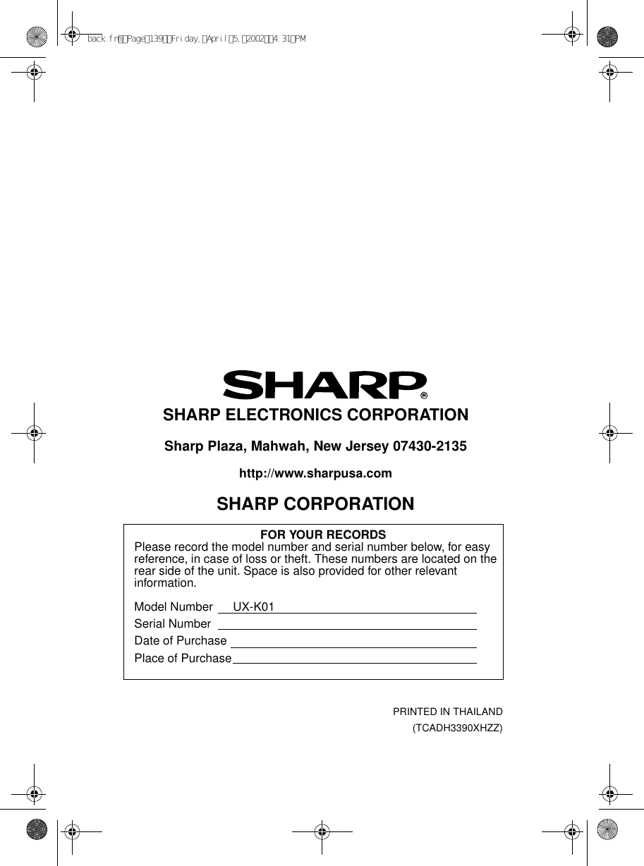 PRINTED IN THAILAND(TCADH3390XHZZ)SHARP ELECTRONICS CORPORATIONSharp Plaza, Mahwah, New Jersey 07430-2135http://www.sharpusa.comSHARP CORPORATIONFOR YOUR RECORDSPlease record the model number and serial number below, for easy reference, in case of loss or theft. These numbers are located on the rear side of the unit. Space is also provided for other relevant information.Model Number      UX-K01Serial NumberDate of PurchasePlace of Purchaseback.fmPage139Friday,April5,20024:31PM