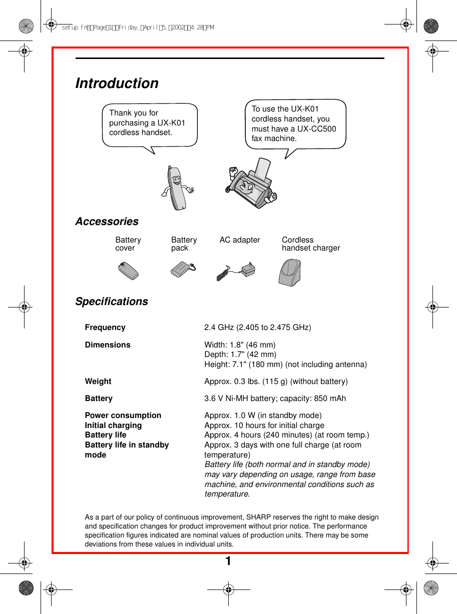 1                                                                                                                                                                                  IntroductionSpecificationsAs a part of our policy of continuous improvement, SHARP reserves the right to make design and specification changes for product improvement without prior notice. The performance specification figures indicated are nominal values of production units. There may be some deviations from these values in individual units.Frequency 2.4 GHz (2.405 to 2.475 GHz)Dimensions  Width: 1.8&quot; (46 mm)Depth: 1.7&quot; (42 mm)Height: 7.1&quot; (180 mm) (not including antenna)Weight Approx. 0.3 lbs. (115 g) (without battery)Battery 3.6 V Ni-MH battery; capacity: 850 mAhPower consumption Initial chargingBattery lifeBattery life in standbymodeApprox. 1.0 W (in standby mode)Approx. 10 hours for initial chargeApprox. 4 hours (240 minutes) (at room temp.)Approx. 3 days with one full charge (at room temperature)Battery life (both normal and in standby mode) may vary depending on usage, range from base machine, and environmental conditions such as temperature.Thank you for purchasing a UX-K01 cordless handset. To use the UX-K01 cordless handset, you must have a UX-CC500 fax machine.Battery cover Battery pack Cordless handset chargerAC adapterAccessoriessetup.fmPage1Friday,April5,20024:28PM