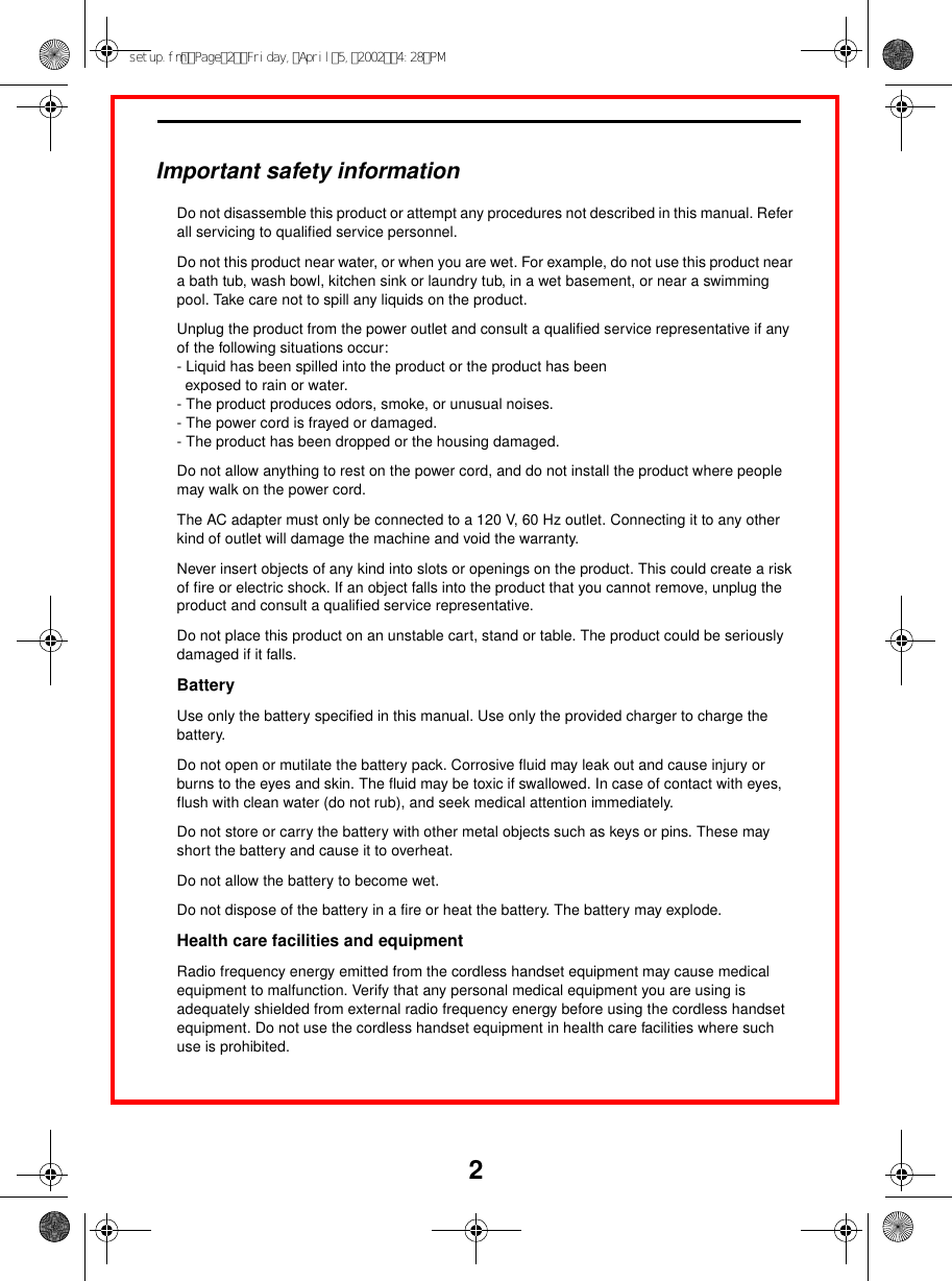 2Important safety informationDo not disassemble this product or attempt any procedures not described in this manual. Refer all servicing to qualified service personnel.Do not this product near water, or when you are wet. For example, do not use this product near a bath tub, wash bowl, kitchen sink or laundry tub, in a wet basement, or near a swimming pool. Take care not to spill any liquids on the product.Unplug the product from the power outlet and consult a qualified service representative if any of the following situations occur:- Liquid has been spilled into the product or the product has been  exposed to rain or water.- The product produces odors, smoke, or unusual noises.- The power cord is frayed or damaged.- The product has been dropped or the housing damaged.Do not allow anything to rest on the power cord, and do not install the product where people may walk on the power cord.The AC adapter must only be connected to a 120 V, 60 Hz outlet. Connecting it to any other kind of outlet will damage the machine and void the warranty.Never insert objects of any kind into slots or openings on the product. This could create a risk of fire or electric shock. If an object falls into the product that you cannot remove, unplug the product and consult a qualified service representative.Do not place this product on an unstable cart, stand or table. The product could be seriously damaged if it falls.BatteryUse only the battery specified in this manual. Use only the provided charger to charge the battery.Do not open or mutilate the battery pack. Corrosive fluid may leak out and cause injury or burns to the eyes and skin. The fluid may be toxic if swallowed. In case of contact with eyes, flush with clean water (do not rub), and seek medical attention immediately.Do not store or carry the battery with other metal objects such as keys or pins. These may short the battery and cause it to overheat.Do not allow the battery to become wet.Do not dispose of the battery in a fire or heat the battery. The battery may explode.Health care facilities and equipmentRadio frequency energy emitted from the cordless handset equipment may cause medical equipment to malfunction. Verify that any personal medical equipment you are using is adequately shielded from external radio frequency energy before using the cordless handset equipment. Do not use the cordless handset equipment in health care facilities where such use is prohibited.setup.fmPage2Friday,April5,20024:28PM