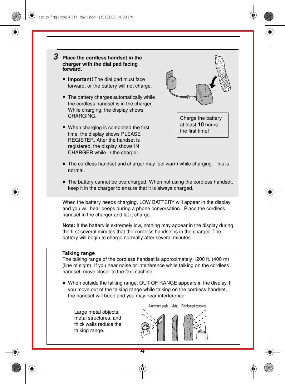 43Place the cordless handset in the charger with the dial pad facing forward.•Important! The dial pad must face forward, or the battery will not charge. •The battery charges automatically while the cordless handset is in the charger. While charging, the display shows CHARGING. •When charging is completed the first time, the display shows PLEASE REGISTER. After the handset is registered, the display shows IN CHARGER while in the charger.♦The cordless handset and charger may feel warm while charging. This is normal.♦The battery cannot be overcharged. When not using the cordless handset, keep it in the charger to ensure that it is always charged.Charge the battery at least 10 hours the first time!When the battery needs charging, LOW BATTERY will appear in the display and you will hear beeps during a phone conversation.  Place the cordless handset in the charger and let it charge.Note: If the battery is extremely low, nothing may appear in the display during the first several minutes that the cordless handset is in the charger. The battery will begin to charge normally after several minutes.Reinforced concreteMetalAluminum sashTalking rangeThe talking range of the cordless handset is approximately 1200 ft. (400 m) (line of sight). If you hear noise or interference while talking on the cordless handset, move closer to the fax machine. ♦When outside the talking range, OUT OF RANGE appears in the display. If you move out of the talking range while talking on the cordless handset, the handset will beep and you may hear interference.Large metal objects, metal structures, and thick walls reduce the talking range.setup.fmPage4Friday,April5,20024:28PM