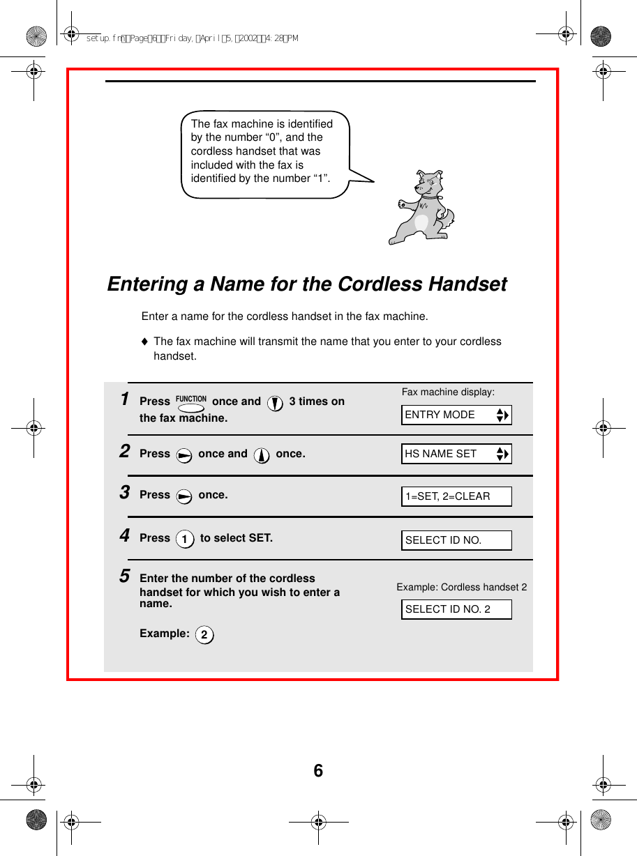 6The fax machine is identified by the number “0”, and the cordless handset that was included with the fax is identified by the number “1”.Entering a Name for the Cordless HandsetEnter a name for the cordless handset in the fax machine.♦The fax machine will transmit the name that you enter to your cordless handset. 1Press   once and   3 times on the fax machine.2Press  once and  once.3Press  once.4Press   to select SET. 5Enter the number of the cordless handset for which you wish to enter a name.Example: FUNCTION12Fax machine display:ENTRY MODEHS NAME SET1=SET, 2=CLEARSELECT ID NO. 2SELECT ID NO.Example: Cordless handset 2setup.fmPage6Friday,April5,20024:28PM