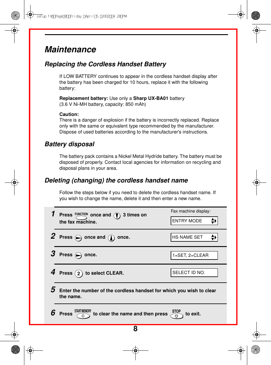 8MaintenanceReplacing the Cordless Handset BatteryIf LOW BATTERY continues to appear in the cordless handset display after the battery has been charged for 10 hours, replace it with the following battery:Replacement battery: Use only a Sharp UX-BA01 battery (3.6 V Ni-MH battery, capacity: 850 mAh)Caution:There is a danger of explosion if the battery is incorrectly replaced. Replace only with the same or equivalent type recommended by the manufacturer.Dispose of used batteries according to the manufacturer&apos;s instructions.Battery disposalThe battery pack contains a Nickel Metal Hydride battery. The battery must be disposed of properly. Contact local agencies for information on recycling and disposal plans in your area.Deleting (changing) the cordless handset nameFollow the steps below if you need to delete the cordless handset name. If you wish to change the name, delete it and then enter a new name.1Press   once and   3 times on the fax machine.2Press  once and  once.3Press  once.4Press   to select CLEAR. 5Enter the number of the cordless handset for which you wish to clear the name.6Press   to clear the name and then press   to exit.FUNCTION2START/MEMORYSTOPFax machine display:ENTRY MODEHS NAME SET1=SET, 2=CLEARSELECT ID NO.setup.fmPage8Friday,April5,20024:28PM