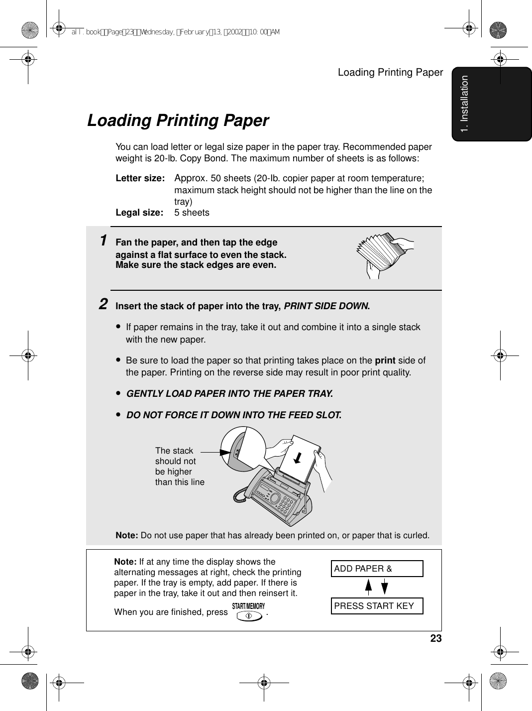 Loading Printing Paper231. Installation1Fan the paper, and then tap the edge against a flat surface to even the stack. Make sure the stack edges are even.2Insert the stack of paper into the tray, PRINT SIDE DOWN.•If paper remains in the tray, take it out and combine it into a single stack with the new paper.•Be sure to load the paper so that printing takes place on the print side of the paper. Printing on the reverse side may result in poor print quality.•GENTLY LOAD PAPER INTO THE PAPER TRAY.•DO NOT FORCE IT DOWN INTO THE FEED SLOT.Note: Do not use paper that has already been printed on, or paper that is curled. Loading Printing PaperYou can load letter or legal size paper in the paper tray. Recommended paper weight is 20-lb. Copy Bond. The maximum number of sheets is as follows:Letter size: Approx. 50 sheets (20-Ib. copier paper at room temperature; maximum stack height should not be higher than the line on the tray)Legal size: 5 sheetsNote: If at any time the display shows the alternating messages at right, check the printing paper. If the tray is empty, add paper. If there is paper in the tray, take it out and then reinsert it. When you are finished, press .START/MEMORYADD PAPER &amp;PRESS START KEYThe stack should not be higher than this lineall.bookPage23Wednesday,February13,200210:00AM