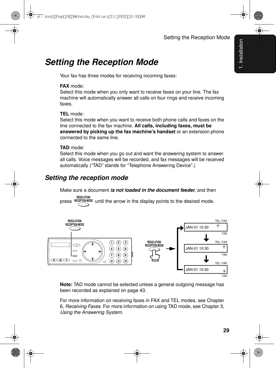 Setting the Reception Mode291. InstallationSetting the Reception ModeYour fax has three modes for receiving incoming faxes:FAX mode:Select this mode when you only want to receive faxes on your line. The fax machine will automatically answer all calls on four rings and receive incoming faxes.TEL mode:Select this mode when you want to receive both phone calls and faxes on the line connected to the fax machine. All calls, including faxes, must be answered by picking up the fax machine&apos;s handset or an extension phone connected to the same line.TAD mode:Select this mode when you go out and want the answering system to answer all calls. Voice messages will be recorded, and fax messages will be received automatically (“TAD” stands for “Telephone Answering Device”.)Setting the reception modeMake sure a document is not loaded in the document feeder, and then press   until the arrow in the display points to the desired mode.RESOLUTION/RECEPTION MODENote: TAD mode cannot be selected unless a general outgoing message has been recorded as explained on page 43.For more information on receiving faxes in FAX and TEL modes, see Chapter 6, Receiving Faxes. For more information on using TAD mode, see Chapter 3, Using the Answering System.FAXTELJAN-01 10:30FAXTELJAN-01 10:30FAXTELJAN-01 10:30TADTADTAD1945 67802 3RESOLUTION/RECEPTION MODERESOLUTION/RECEPTION MODEall.bookPage29Wednesday,February13,200210:00AM