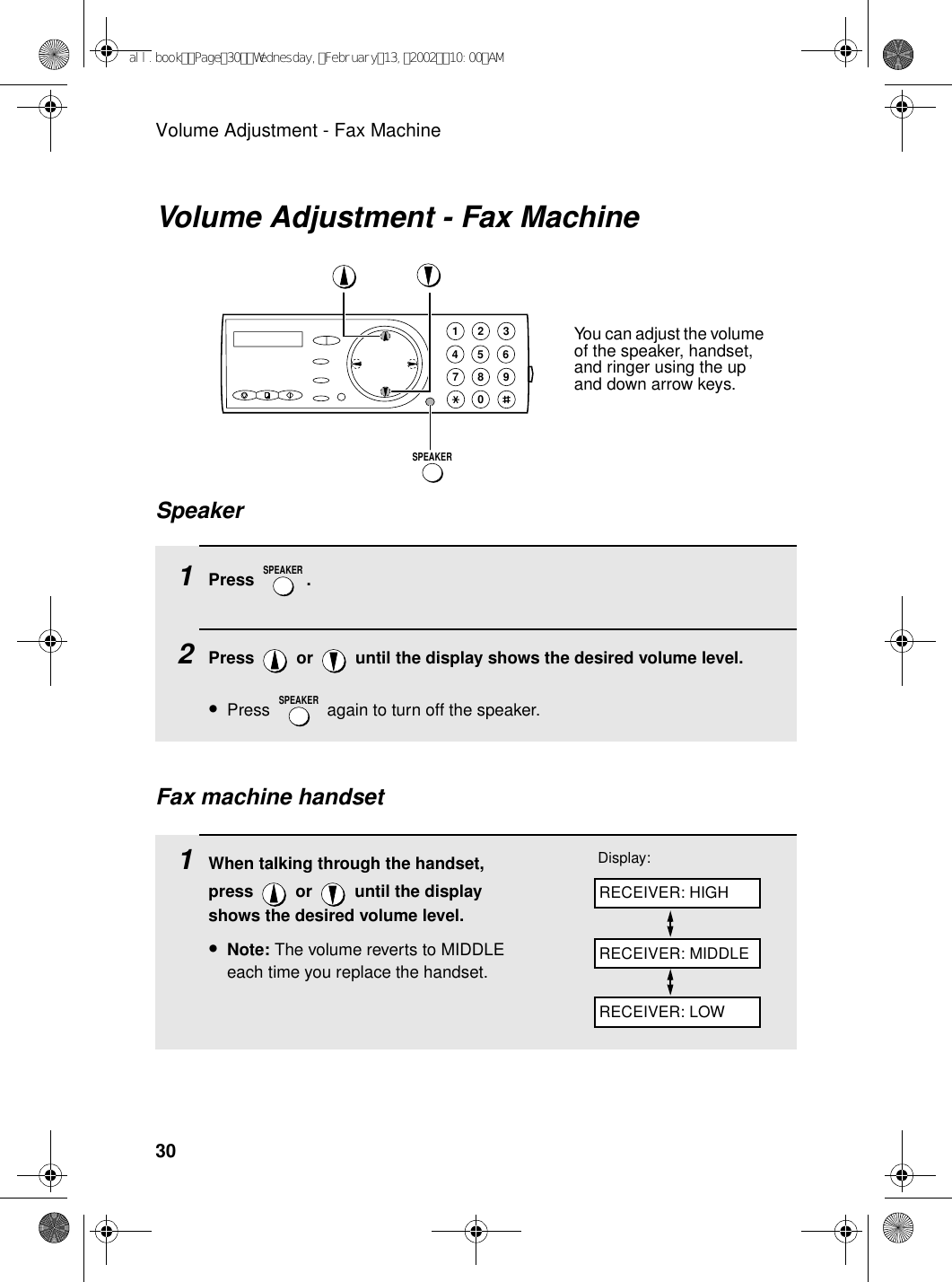 Volume Adjustment - Fax Machine30Volume Adjustment - Fax Machine1Press .2Press   or   until the display shows the desired volume level. •Press   again to turn off the speaker.SPEAKERSPEAKERSpeaker1945 67802 3SPEAKER1When talking through the handset, press   or   until the display shows the desired volume level.•Note: The volume reverts to MIDDLE each time you replace the handset.Display:Fax machine handsetRECEIVER: HIGHRECEIVER: MIDDLERECEIVER: LOWYou can adjust the volume of the speaker, handset, and ringer using the up and down arrow keys.all.bookPage30Wednesday,February13,200210:00AM
