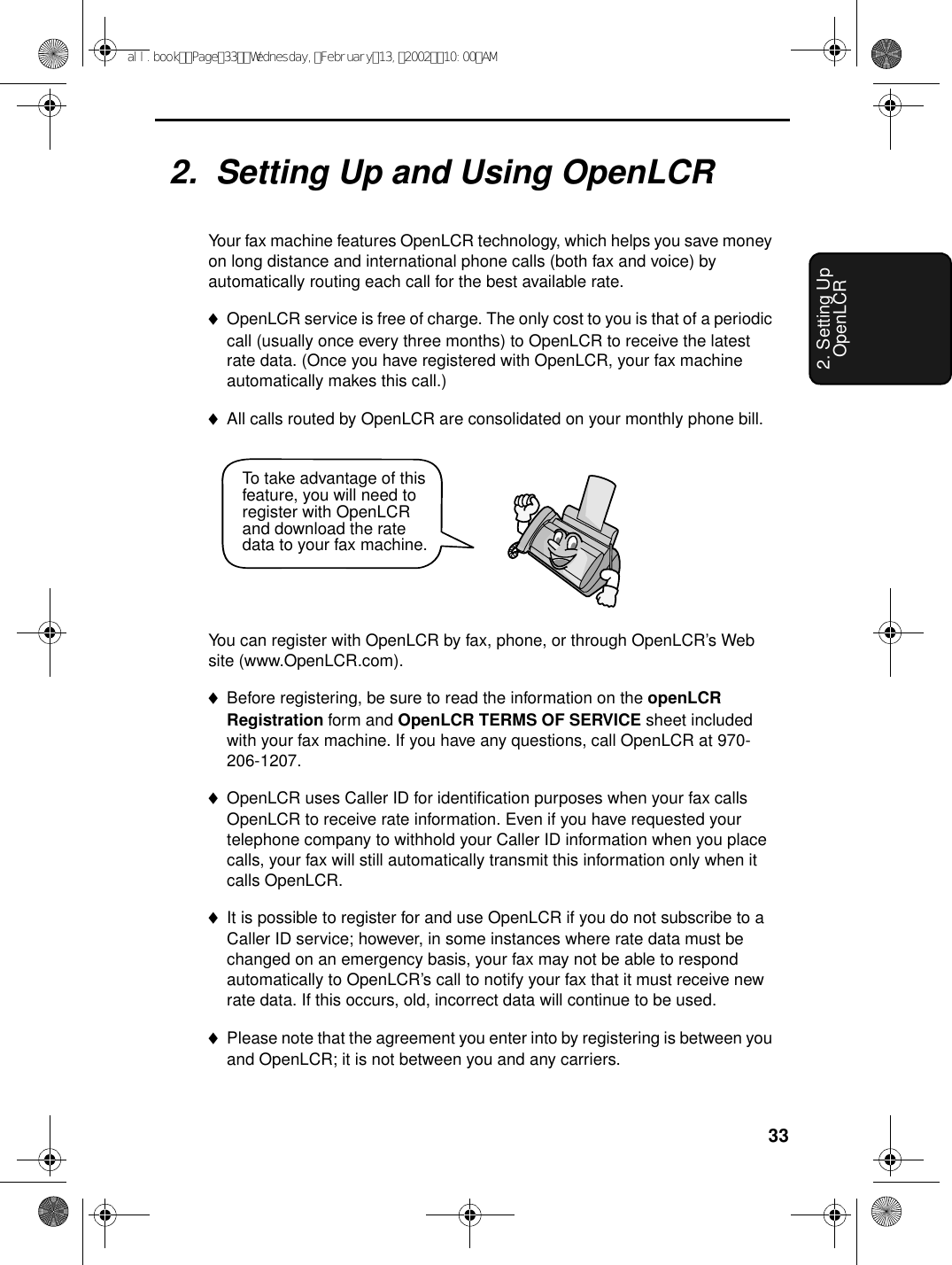 332. Setting Up OpenLCR2.  Setting Up and Using OpenLCRYour fax machine features OpenLCR technology, which helps you save money on long distance and international phone calls (both fax and voice) by automatically routing each call for the best available rate. ♦OpenLCR service is free of charge. The only cost to you is that of a periodic call (usually once every three months) to OpenLCR to receive the latest rate data. (Once you have registered with OpenLCR, your fax machine automatically makes this call.)♦All calls routed by OpenLCR are consolidated on your monthly phone bill.You can register with OpenLCR by fax, phone, or through OpenLCR’s Web site (www.OpenLCR.com).♦Before registering, be sure to read the information on the openLCR Registration form and OpenLCR TERMS OF SERVICE sheet included with your fax machine. If you have any questions, call OpenLCR at 970-206-1207.♦OpenLCR uses Caller ID for identification purposes when your fax calls OpenLCR to receive rate information. Even if you have requested your telephone company to withhold your Caller ID information when you place calls, your fax will still automatically transmit this information only when it calls OpenLCR.♦It is possible to register for and use OpenLCR if you do not subscribe to a Caller ID service; however, in some instances where rate data must be changed on an emergency basis, your fax may not be able to respond automatically to OpenLCR’s call to notify your fax that it must receive new rate data. If this occurs, old, incorrect data will continue to be used. ♦Please note that the agreement you enter into by registering is between you and OpenLCR; it is not between you and any carriers.To take advantage of this feature, you will need to register with OpenLCR and download the rate data to your fax machine.all.bookPage33Wednesday,February13,200210:00AM