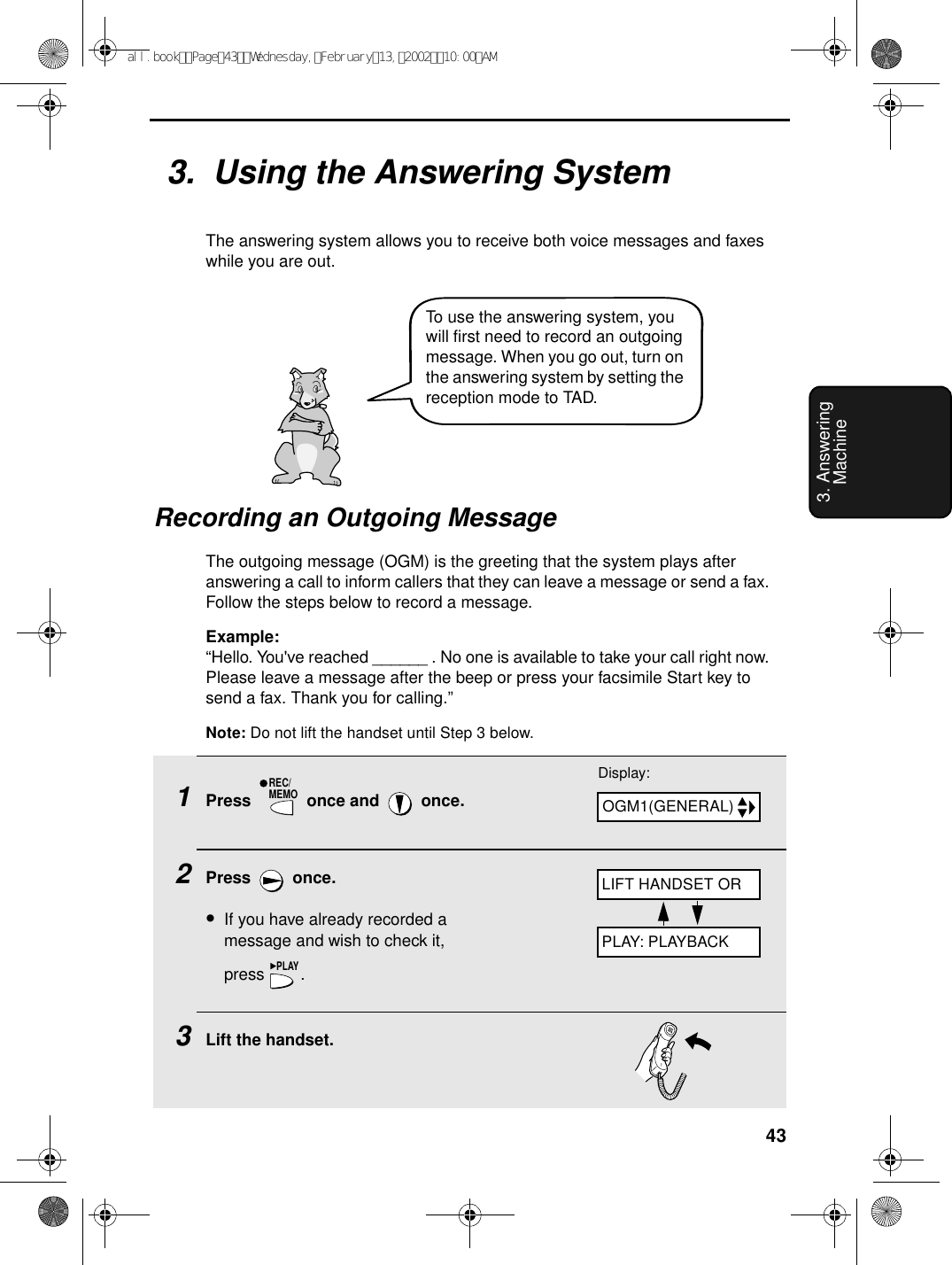 433. Answering Machine1Press   once and   once.2Press  once.•If you have already recorded a message and wish to check it,press .3Lift the handset.REC/MEMOPLAY3.  Using the Answering SystemThe answering system allows you to receive both voice messages and faxes while you are out. Recording an Outgoing MessageThe outgoing message (OGM) is the greeting that the system plays after answering a call to inform callers that they can leave a message or send a fax. Follow the steps below to record a message.Example:“Hello. You&apos;ve reached ______ . No one is available to take your call right now. Please leave a message after the beep or press your facsimile Start key to send a fax. Thank you for calling.”Note: Do not lift the handset until Step 3 below.Display:OGM1(GENERAL)LIFT HANDSET ORPLAY: PLAYBACKTo use the answering system, you will first need to record an outgoing message. When you go out, turn on the answering system by setting the reception mode to TAD.all.bookPage43Wednesday,February13,200210:00AM