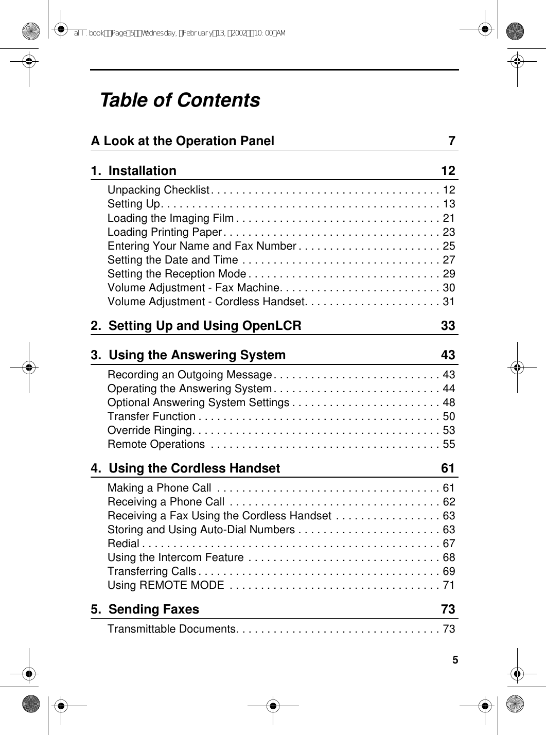 5Table of ContentsA Look at the Operation Panel 71.  Installation 12Unpacking Checklist. . . . . . . . . . . . . . . . . . . . . . . . . . . . . . . . . . . . . 12Setting Up. . . . . . . . . . . . . . . . . . . . . . . . . . . . . . . . . . . . . . . . . . . . . 13Loading the Imaging Film . . . . . . . . . . . . . . . . . . . . . . . . . . . . . . . . . 21Loading Printing Paper. . . . . . . . . . . . . . . . . . . . . . . . . . . . . . . . . . . 23Entering Your Name and Fax Number . . . . . . . . . . . . . . . . . . . . . . . 25Setting the Date and Time . . . . . . . . . . . . . . . . . . . . . . . . . . . . . . . . 27Setting the Reception Mode . . . . . . . . . . . . . . . . . . . . . . . . . . . . . . . 29Volume Adjustment - Fax Machine. . . . . . . . . . . . . . . . . . . . . . . . . . 30Volume Adjustment - Cordless Handset. . . . . . . . . . . . . . . . . . . . . . 312.  Setting Up and Using OpenLCR 333.  Using the Answering System 43Recording an Outgoing Message. . . . . . . . . . . . . . . . . . . . . . . . . . . 43Operating the Answering System. . . . . . . . . . . . . . . . . . . . . . . . . . . 44Optional Answering System Settings . . . . . . . . . . . . . . . . . . . . . . . . 48Transfer Function . . . . . . . . . . . . . . . . . . . . . . . . . . . . . . . . . . . . . . . 50Override Ringing. . . . . . . . . . . . . . . . . . . . . . . . . . . . . . . . . . . . . . . . 53Remote Operations  . . . . . . . . . . . . . . . . . . . . . . . . . . . . . . . . . . . . . 554.  Using the Cordless Handset 61Making a Phone Call  . . . . . . . . . . . . . . . . . . . . . . . . . . . . . . . . . . . . 61Receiving a Phone Call  . . . . . . . . . . . . . . . . . . . . . . . . . . . . . . . . . . 62Receiving a Fax Using the Cordless Handset . . . . . . . . . . . . . . . . . 63Storing and Using Auto-Dial Numbers . . . . . . . . . . . . . . . . . . . . . . . 63Redial . . . . . . . . . . . . . . . . . . . . . . . . . . . . . . . . . . . . . . . . . . . . . . . . 67Using the Intercom Feature . . . . . . . . . . . . . . . . . . . . . . . . . . . . . . . 68Transferring Calls . . . . . . . . . . . . . . . . . . . . . . . . . . . . . . . . . . . . . . . 69Using REMOTE MODE  . . . . . . . . . . . . . . . . . . . . . . . . . . . . . . . . . . 715.  Sending Faxes 73Transmittable Documents. . . . . . . . . . . . . . . . . . . . . . . . . . . . . . . . . 73all.bookPage5Wednesday,February13,200210:00AM