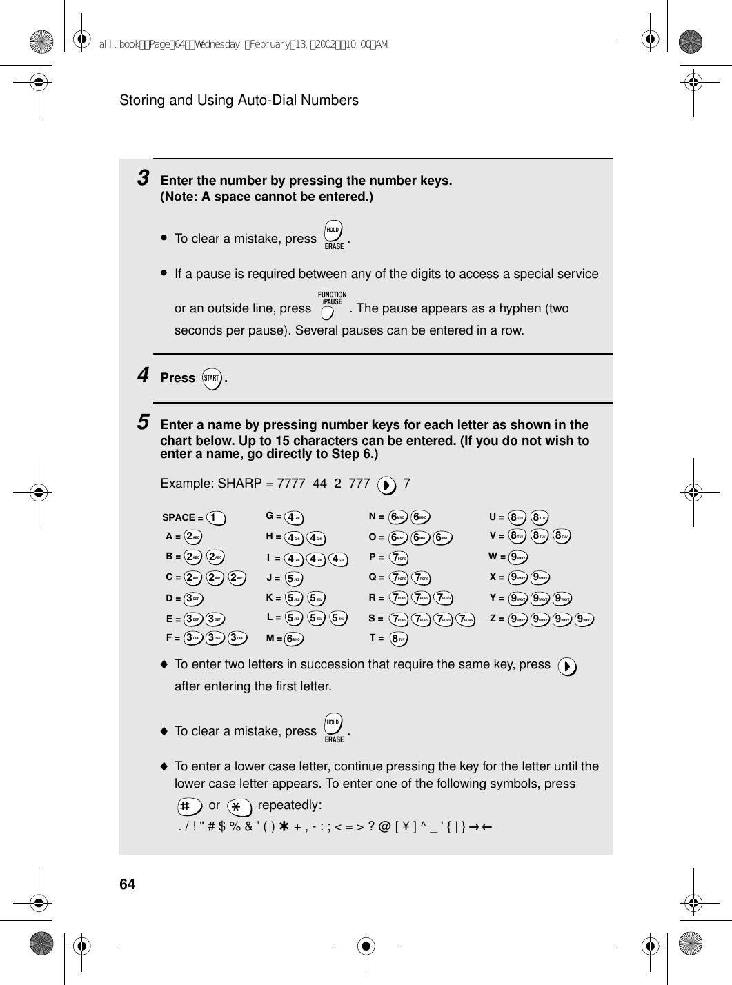 Storing and Using Auto-Dial Numbers643    Enter the number by pressing the number keys. (Note: A space cannot be entered.)•To clear a mistake, press  .•If a pause is required between any of the digits to access a special service or an outside line, press  . The pause appears as a hyphen (two seconds per pause). Several pauses can be entered in a row.4Press .5Enter a name by pressing number keys for each letter as shown in the chart below. Up to 15 characters can be entered. (If you do not wish to enter a name, go directly to Step 6.)Example: SHARP = 7777  44  2  777  7♦To enter two letters in succession that require the same key, press   after entering the first letter. ♦To clear a mistake, press  .♦To enter a lower case letter, continue pressing the key for the letter until the lower case letter appears. To enter one of the following symbols, press  or   repeatedly: . / ! &quot; # $ % &amp; ’ ( ) + + , - : ; &lt; = &gt; ? @ [ ¥ ] ^ _ &apos; { | } ) (ERASEHOLDFUNCTION/PAUSESTARTERASEHOLDA =B =C =D =E =F =G =H =I  =J =K =L =M =N =O =P =Q =R =S =T =U =V =W =X =Y =Z =SPACE =WXYZ9WXYZ9WXYZ9WXYZ9WXYZ9WXYZ9WXYZ9WXYZ9WXYZ9WXYZ9TUV8TUV8TUV8TUV8TUV8TUV8PQRS7PQRS7PQRS7PQRS7PQRS7PQRS7PQRS7PQRS7PQRS7PQRS7MNO6MNO6MNO6MNO6MNO6JKL5JKL5JKL5MNO6JKL5JKL5JKL5GHI4GHI4GHI4GHI4GHI4GHI4DEF3DEF3DEF3DEF3DEF3DEF3ABC2ABC2ABC2ABC2ABC2ABC21all.bookPage64Wednesday,February13,200210:00AM