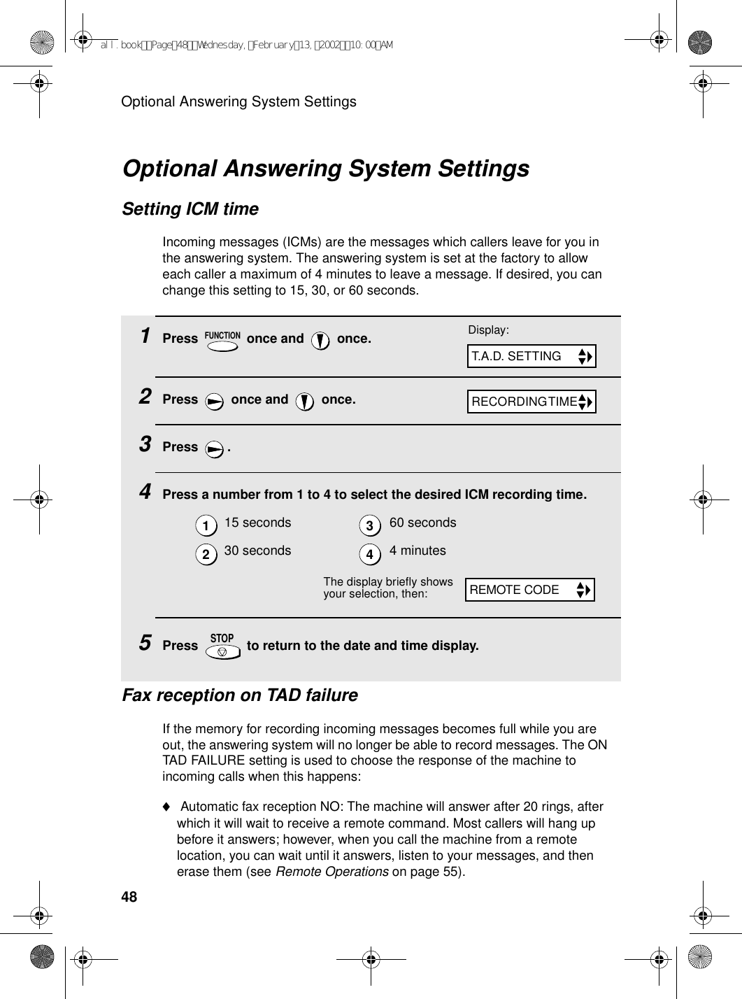 Optional Answering System Settings481Press   once and   once.2Press   once and   once.3Press .4Press a number from 1 to 4 to select the desired ICM recording time.5Press   to return to the date and time display.15 seconds 60 seconds30 seconds 4 minutesFUNCTIONSTOPOptional Answering System SettingsSetting ICM timeIncoming messages (ICMs) are the messages which callers leave for you in the answering system. The answering system is set at the factory to allow each caller a maximum of 4 minutes to leave a message. If desired, you can change this setting to 15, 30, or 60 seconds.Display:T.A.D. SETTINGRECORDING TIME1234The display briefly shows your selection, then:REMOTE CODEFax reception on TAD failureIf the memory for recording incoming messages becomes full while you are out, the answering system will no longer be able to record messages. The ON TAD FAILURE setting is used to choose the response of the machine to incoming calls when this happens:♦ Automatic fax reception NO: The machine will answer after 20 rings, after which it will wait to receive a remote command. Most callers will hang up before it answers; however, when you call the machine from a remote location, you can wait until it answers, listen to your messages, and then erase them (see Remote Operations on page 55).all.bookPage48Wednesday,February13,200210:00AM