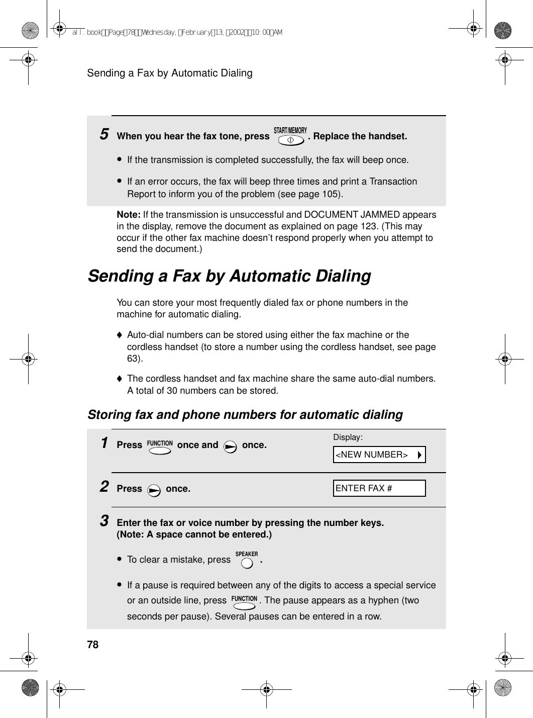 Sending a Fax by Automatic Dialing78Sending a Fax by Automatic DialingYou can store your most frequently dialed fax or phone numbers in the machine for automatic dialing. ♦Auto-dial numbers can be stored using either the fax machine or the cordless handset (to store a number using the cordless handset, see page 63). ♦The cordless handset and fax machine share the same auto-dial numbers. A total of 30 numbers can be stored. Storing fax and phone numbers for automatic dialing1Press   once and   once.2Press  once.3Enter the fax or voice number by pressing the number keys. (Note: A space cannot be entered.)•To clear a mistake, press  .•If a pause is required between any of the digits to access a special service or an outside line, press  . The pause appears as a hyphen (two seconds per pause). Several pauses can be entered in a row.FUNCTIONSPEAKERFUNCTION5When you hear the fax tone, press  . Replace the handset.•If the transmission is completed successfully, the fax will beep once.•If an error occurs, the fax will beep three times and print a Transaction Report to inform you of the problem (see page 105).START/MEMORYDisplay:ENTER FAX #&lt;NEW NUMBER&gt;Note: If the transmission is unsuccessful and DOCUMENT JAMMED appears in the display, remove the document as explained on page 123. (This may occur if the other fax machine doesn’t respond properly when you attempt to send the document.)all.bookPage78Wednesday,February13,200210:00AM