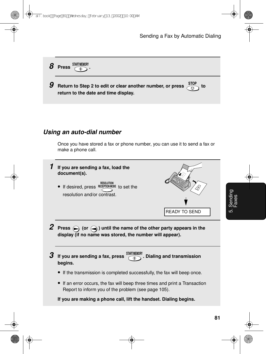 Sending a Fax by Automatic Dialing815. Sending Faxes8Press .9Return to Step 2 to edit or clear another number, or press   to return to the date and time display.START/MEMORYSTOPUsing an auto-dial numberOnce you have stored a fax or phone number, you can use it to send a fax or make a phone call.1If you are sending a fax, load the document(s).•If desired, press   to set the resolution and/or contrast.2Press   (or  ) until the name of the other party appears in the display (if no name was stored, the number will appear).3If you are sending a fax, press  . Dialing and transmission begins.•If the transmission is completed successfully, the fax will beep once.•If an error occurs, the fax will beep three times and print a Transaction Report to inform you of the problem (see page 105).If you are making a phone call, lift the handset. Dialing begins.RESOLUTION/RECEPTION MODESTART/MEMORYREADY TO SENDall.bookPage81Wednesday,February13,200210:00AM