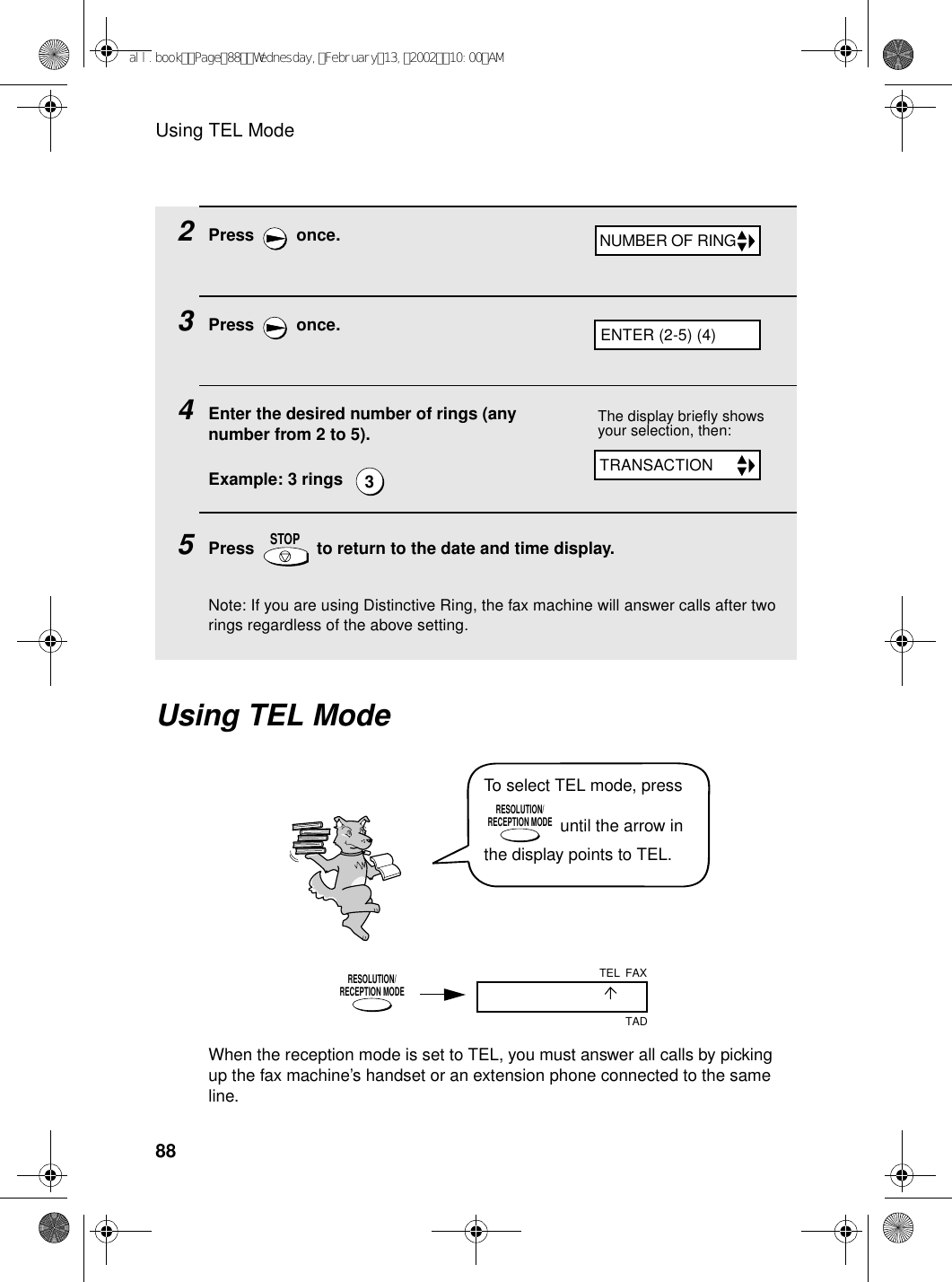 Using TEL Mode882Press  once.3Press  once.4Enter the desired number of rings (any number from 2 to 5).Example: 3 rings  5Press   to return to the date and time display.Note: If you are using Distinctive Ring, the fax machine will answer calls after two rings regardless of the above setting.3STOPUsing TEL ModeThe display briefly shows your selection, then:To select TEL mode, press  until the arrow in the display points to TEL.RESOLUTION/RECEPTION MODEWhen the reception mode is set to TEL, you must answer all calls by picking up the fax machine’s handset or an extension phone connected to the same line.RESOLUTION/RECEPTION MODEFAXTADTELNUMBER OF RINGTRANSACTIONENTER (2-5) (4)all.bookPage88Wednesday,February13,200210:00AM