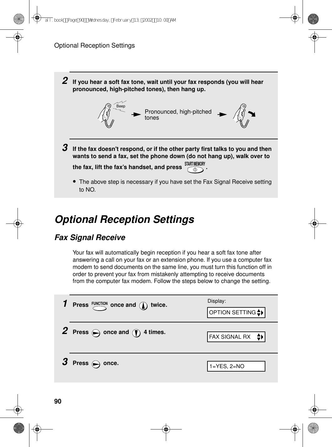 Optional Reception Settings902If you hear a soft fax tone, wait until your fax responds (you will hear pronounced, high-pitched tones), then hang up.3If the fax doesn&apos;t respond, or if the other party first talks to you and then wants to send a fax, set the phone down (do not hang up), walk over to the fax, lift the fax’s handset, and press  .•The above step is necessary if you have set the Fax Signal Receive setting to NO.START/MEMORYPronounced, high-pitched tonesBeepOptional Reception SettingsFax Signal ReceiveYour fax will automatically begin reception if you hear a soft fax tone after answering a call on your fax or an extension phone. If you use a computer fax modem to send documents on the same line, you must turn this function off in order to prevent your fax from mistakenly attempting to receive documents from the computer fax modem. Follow the steps below to change the setting.1Press   once and   twice.2Press   once and   4 times.3Press  once.FUNCTIONDisplay:OPTION SETTINGFAX SIGNAL RX1=YES, 2=NOall.bookPage90Wednesday,February13,200210:00AM
