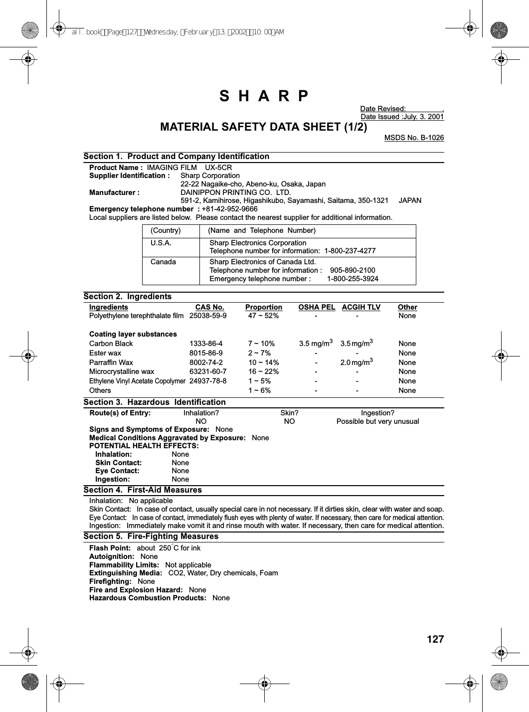 127SHARPDate Revised: .Date Issued :July. 3. 2001MATERIAL SAFETY DATA SHEET (1/2)MSDS No. B-1026Section 1. Product and Company IdentificationProduct Name : IMAGING FILM UX-5CRSupplier Identification : Sharp Corporation22-22 Nagaike-cho, Abeno-ku, Osaka, JapanManufacturer : DAINIPPON PRINTING CO. LTD.591-2, Kamihirose, Higashikubo, Sayamashi, Saitama, 350-1321 JAPANEmergency telephone number : +81-42-952-9666Local suppliers are listed below. Please contact the nearest supplier for additional information.Section 2. IngredientsIngredients CAS No. Proportion OSHA PEL ACGIH TLV OtherPolyethylene terephthalate film25038-59-9 47 ~ 52% - - NoneCoating layer substancesCarbon Black 1333-86-4 7 ~ 10% 3.5 mg/m33.5 mg/m3NoneEster wax 8015-86-9 2 ~ 7% - - NoneParraffin Wax 8002-74-2 10 ~ 14% - 2.0 mg/m3NoneMicrocrystalline wax 63231-60-7 16 ~ 22% - - NoneEthylene Vinyl Acetate Copolymer24937-78-8 1 ~ 5% - - NoneOthers 1 ~ 6% - - NoneSection 3. Hazardous IdentificationRoute(s) of Entry: Inhalation? Skin? Ingestion?NO NO Possible but very unusualSigns and Symptoms of Exposure: NoneMedical Conditions Aggravated by Exposure: NonePOTENTIAL HEALTH EFFECTS:Inhalation: NoneSkin Contact: NoneEye Contact: NoneIngestion: NoneSection 4. First-Aid MeasuresInhalation: No applicableSkin Contact: In case of contact, usually special care in not necessary. If it dirties skin, clear with water and soap.Eye Contact: In case of contact, immediately flush eyes with plenty of water. If necessary, then care for medical attention.Ingestion: Immediately make vomit it and rinse mouth with water. If necessary, then care for medical attention.Section 5. Fire-Fighting MeasuresFlash Point: about 250°CforinkAutoignition: NoneFlammability Limits: Not applicableExtinguishing Media: CO2, Water, Dry chemicals, FoamFirefighting: NoneFire and Explosion Hazard: NoneHazardous Combustion Products: None(Country) (Name and Telephone Number)U.S.A. Sharp Electronics CorporationTelephone number for information: 1-800-237-4277Canada Sharp Electronics of Canada Ltd.Telephone number for information : 905-890-2100Emergency telephone number : 1-800-255-3924all.bookPage127Wednesday,February13,200210:00AM