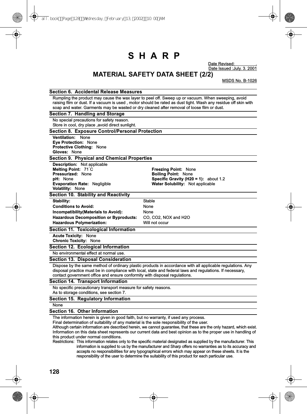128SHARPDate Revised: .Date Issued :July. 3. 2001MATERIAL SAFETY DATA SHEET (2/2)MSDS No. B-1026Section 6. Accidental Release MeasuresRumpling the product may cause the wax layer to peel off. Sweep up or vacuum. When sweeping, avoidraising film or dust. If a vacuum is used , motor should be rated as dust tight. Wash any residue off skin withsoap and water. Garments may be wasted or dry cleaned after removal of loose film or dust.Section 7. Handling and StorageNo special precautions for safety reason.Store in cool, dry place ,avoid direct sunlight.Section 8. Exposure Control/Personal ProtectionVentilation: NoneEye Protection: NoneProtective Clothing: NoneGloves: NoneSection 9. Physical and Chemical PropertiesDescription: Not applicableMelting Point: 71°CFreezing Point: NonePressurized: None Boiling Point: NonepH: None Specific Gravity (H20 = 1): about 1.2Evaporation Rate: Negligible Water Solubility: Not applicableVolatility: NoneSection 10. Stability and ReactivityStability: StableConditions to Avoid: NoneIncompatibility(Materials to Avoid): NoneHazardous Decomposition or Byproducts: CO, CO2, NOX and H2OHazardous Polymerization: Will not occurSection 11. Toxicological InformationAcute Toxicity: NoneChronic Toxicity: NoneSection 12. Ecological InformationNo environmental effect at normal use.Section 13. Disposal ConsiderationDispose by the same method of ordinary plastic products in accordance with all applicable regulations. Anydisposal practice must be in compliance with local, state and federal laws and regulations. If necessary,contact government office and ensure conformity with disposal regulations.Section 14. Transport InformationNo specific precautionary transport measure for safety reasons.As to storage conditions, see section 7.Section 15. Regulatory InformationNoneSection 16. Other InformationThe information herein is given in good faith, but no warranty, if used any process.Final determination of suitability of any material is the sole responsibility of the user.Although certain information are described herein, we cannot guarantee, that these are the only hazard, which exist.Information on this data sheet represents our current data and best opinion as to the proper use in handling ofthis product under normal conditions.Restrictions: This information relates only to the specific material designated as supplied by the manufacturer. Thisinformation is supplied to us by the manufacturer and Sharp offers no warranties as to its accuracy andaccepts no responsibilities for any typographical errors which may appear on these sheets. It is theresponsibility of the user to determine the suitability of this product for each particular use.all.bookPage128Wednesday,February13,200210:00AM