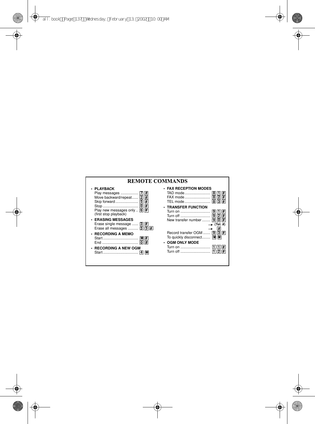 REMOTE COMMANDS•FAX RECEPTION MODES TAD mode......................... 81#FAX mode......................... 82#TEL mode......................... 83#•TRANSFER FUNCTION Turn on ............................. 91#Turn off ............................. 92#New transfer number ........ 90#       (Tel. #)       #Record transfer OGM ....... 93#To quickly disconnect........ **   •OGM ONLY MODE Turn on ............................. 11# Turn off ............................. 12# •PLAYBACK Play messages ................. 7# Move backward/repeat...... 2#Skip forward...................... 5#Stop .................................. 0#Play new messages only .. 6#(first stop playback) •ERASING MESSAGES Erase single message ...... 3# Erase all messages .......... 33#•RECORDING A MEMO Start .................................. *#   End ................................... 0# •RECORDING A NEW OGM Start .................................. 4*all.bookPage137Wednesday,February13,200210:00AM