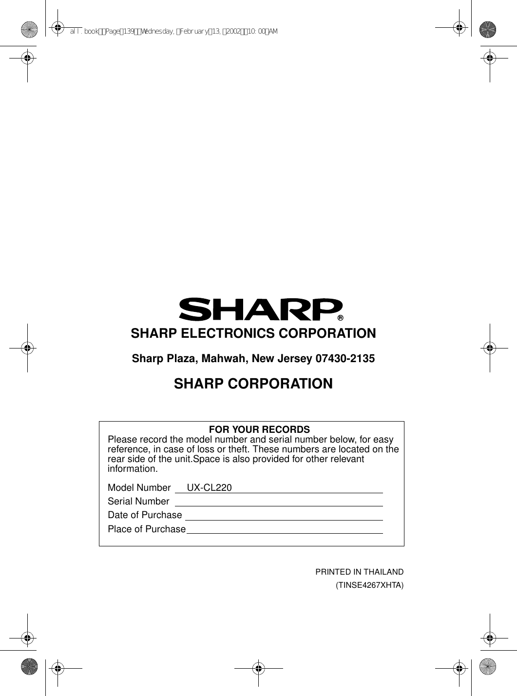 PRINTED IN THAILAND(TINSE4267XHTA)SHARP ELECTRONICS CORPORATIONSharp Plaza, Mahwah, New Jersey 07430-2135SHARP CORPORATIONFOR YOUR RECORDSPlease record the model number and serial number below, for easy reference, in case of loss or theft. These numbers are located on the rear side of the unit.Space is also provided for other relevant information.Model Number      UX-CL220Serial NumberDate of PurchasePlace of Purchaseall.bookPage139Wednesday,February13,200210:00AM