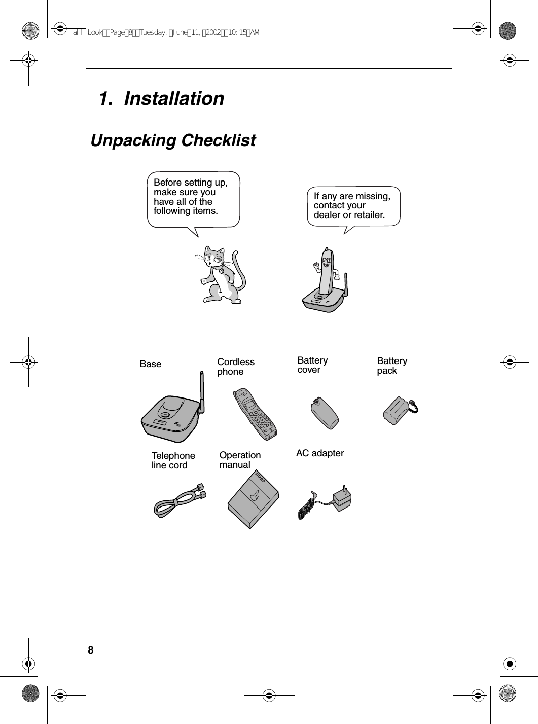 81.  InstallationUnpacking ChecklistIN USE /CHARGEPAG EOperation manualTelephone line cordCordlessphoneBattery cover Battery packBaseAC adapterIf any are missing, contact your dealer or retailer.Before setting up, make sure you have all of the following items.all.bookPage8Tuesday,June11,200210:15AM