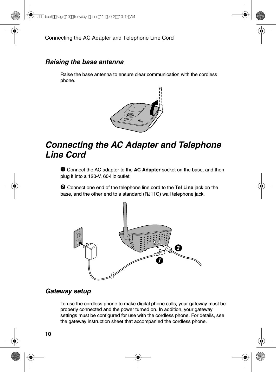 Connecting the AC Adapter and Telephone Line Cord10AC AdapterTel Line12IN USE /CHARGEPAG ERaising the base antennaRaise the base antenna to ensure clear communication with the cordless phone.Connecting the AC Adapter and Telephone Line Cord➊Connect the AC adapter to the AC Adapter socket on the base, and then plug it into a 120-V, 60-Hz outlet.➋Connect one end of the telephone line cord to the Tel Line jack on the base, and the other end to a standard (RJ11C) wall telephone jack.Gateway setupTo use the cordless phone to make digital phone calls, your gateway must be properly connected and the power turned on. In addition, your gateway settings must be configured for use with the cordless phone. For details, see the gateway instruction sheet that accompanied the cordless phone.all.bookPage10Tuesday,June11,200210:15AM