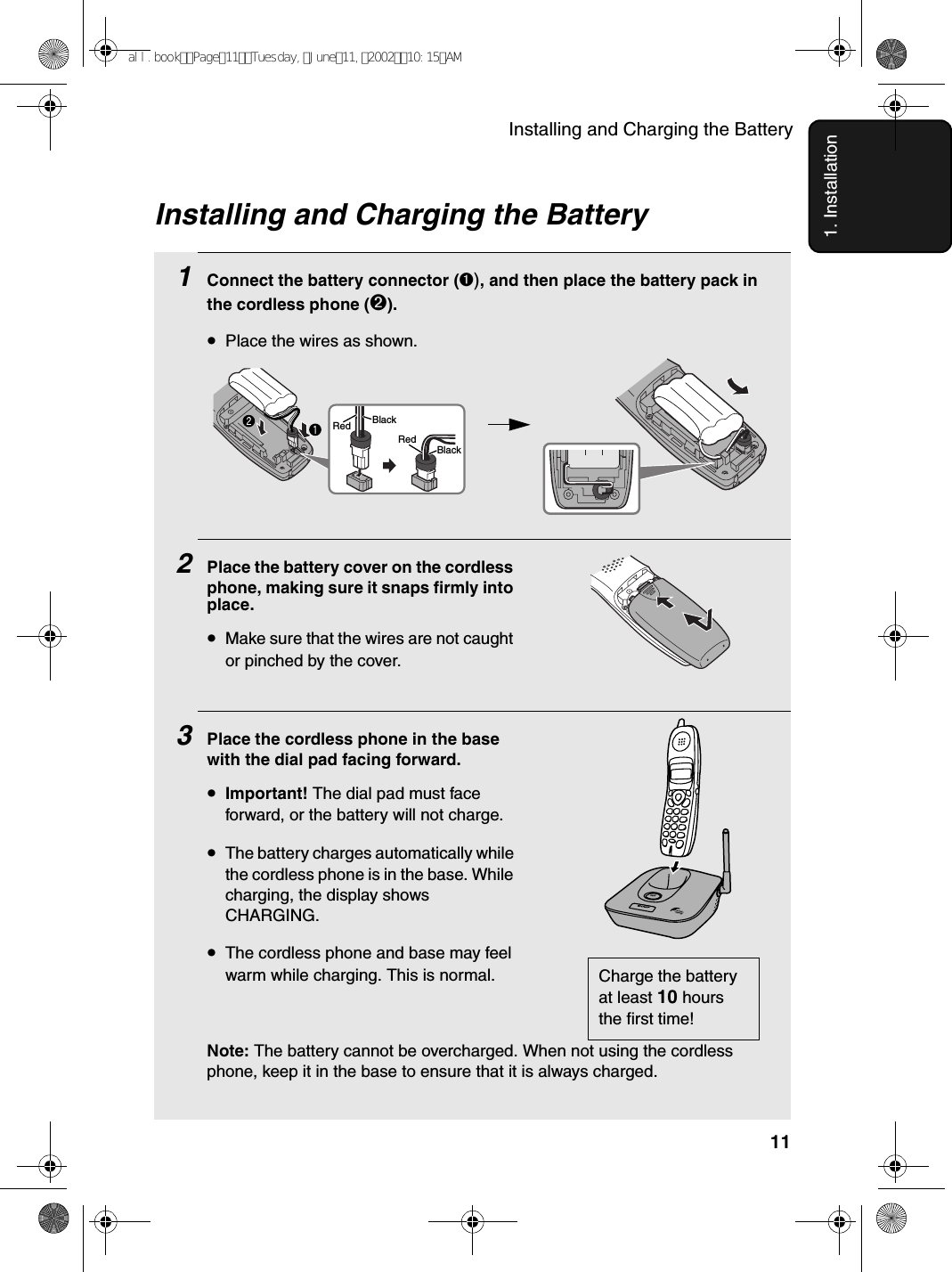 Installing and Charging the Battery111. InstallationInstalling and Charging the Battery1Connect the battery connector þ1Connect the battery connector (➊), and then place the battery pack in the cordless phone (➋).•Place the wires as shown.2Place the battery cover on the cordless phone, making sure it snaps firmly into place.•Make sure that the wires are not caught or pinched by the cover.3Place the cordless phone in the base with the dial pad facing forward.•Important! The dial pad must face forward, or the battery will not charge. •The battery charges automatically while the cordless phone is in the base. While charging, the display shows CHARGING.•The cordless phone and base may feel warm while charging. This is normal.Note: The battery cannot be overcharged. When not using the cordless phone, keep it in the base to ensure that it is always charged.Charge the battery at least 10 hours the first time!BlackRedBlackRedIN USE /CHARGEPAG Eall.bookPage11Tuesday,June11,200210:15AM