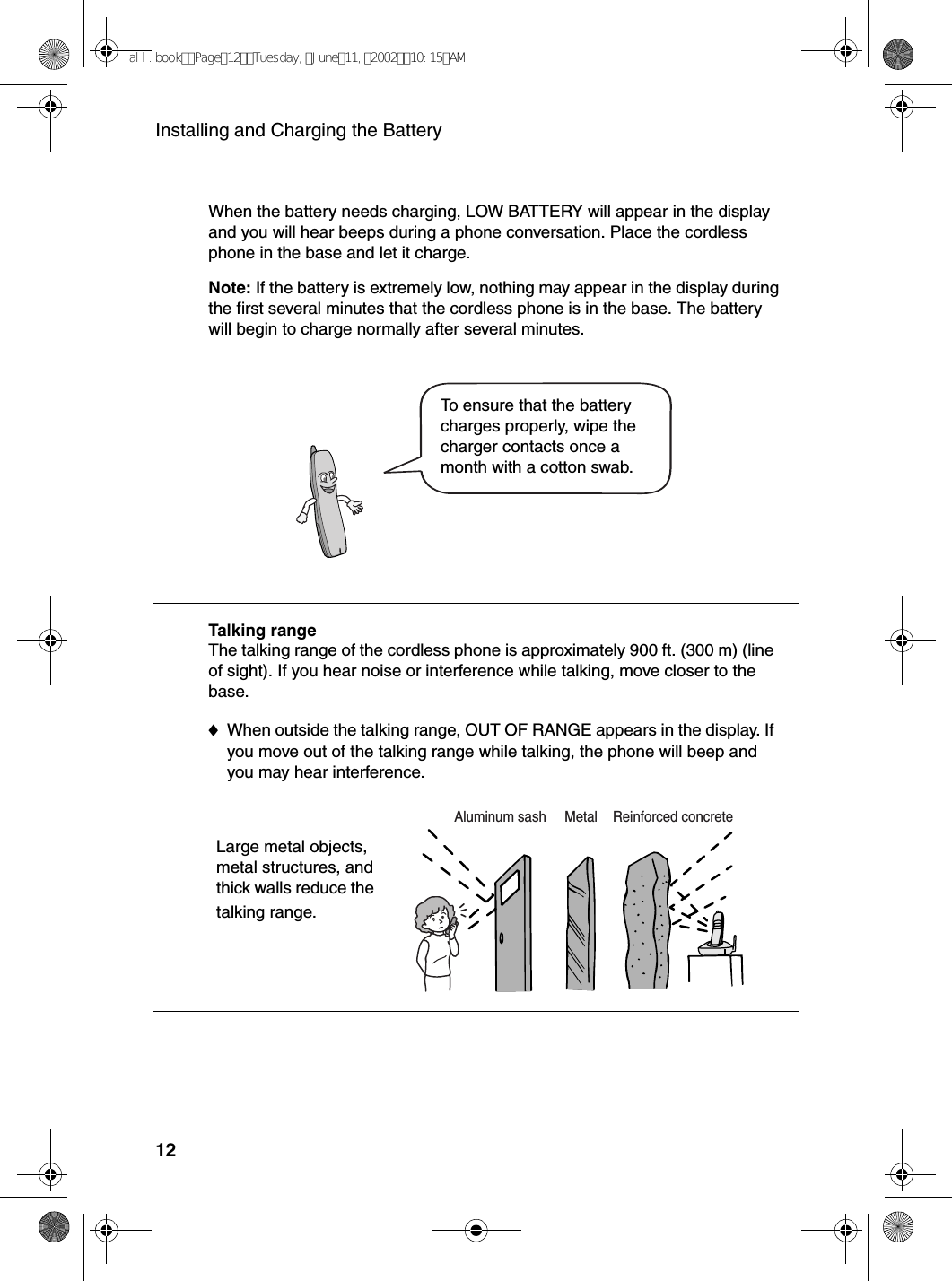 Installing and Charging the Battery12When the battery needs charging, LOW BATTERY will appear in the display and you will hear beeps during a phone conversation. Place the cordless phone in the base and let it charge.Note: If the battery is extremely low, nothing may appear in the display during the first several minutes that the cordless phone is in the base. The battery will begin to charge normally after several minutes.Talking rangeThe talking range of the cordless phone is approximately 900 ft. (300 m) (line of sight). If you hear noise or interference while talking, move closer to the base. ♦When outside the talking range, OUT OF RANGE appears in the display. If you move out of the talking range while talking, the phone will beep and you may hear interference.Large metal objects, metal structures, and thick walls reduce the talking range.To ensure that the battery charges properly, wipe the charger contacts once a month with a cotton swab.Reinforced concreteMetalAluminum sash                           all.bookPage12Tuesday,June11,200210:15AM