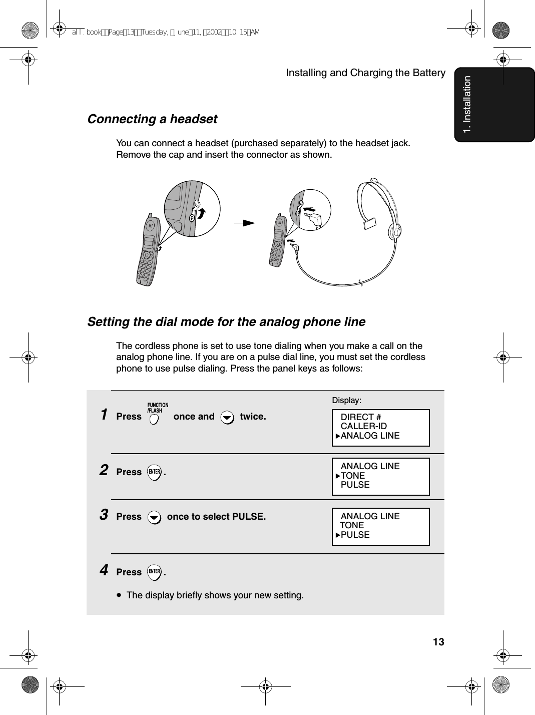Installing and Charging the Battery131. InstallationConnecting a headsetYou can connect a headset (purchased separately) to the headset jack. Remove the cap and insert the connector as shown.Setting the dial mode for the analog phone lineThe cordless phone is set to use tone dialing when you make a call on the analog phone line. If you are on a pulse dial line, you must set the cordless phone to use pulse dialing. Press the panel keys as follows:1Press   once and   twice. 2Press .3Press   once to select PULSE.4Press .•The display briefly shows your new setting.FUNCTION/FLASHENTERENTERDisplay:ANALOG LINETONEPULSEANALOG LINE  TONEPULSEDIRECT #CALLER-IDANALOG LINEall.bookPage13Tuesday,June11,200210:15AM