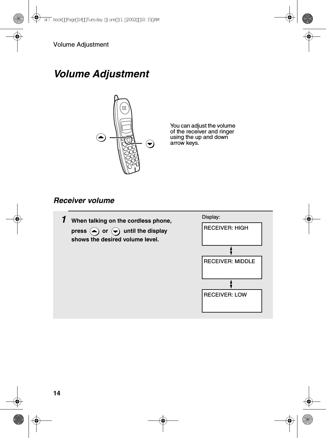 Volume Adjustment14Volume Adjustment You can adjust the volume of the receiver and ringer using the up and down arrow keys.1When talking on the cordless phone, press   or   until the display shows the desired volume level.RECEIVER: HIGHDisplay:RECEIVER: MIDDLERECEIVER: LOWReceiver volumeall.bookPage14Tuesday,June11,200210:15AM