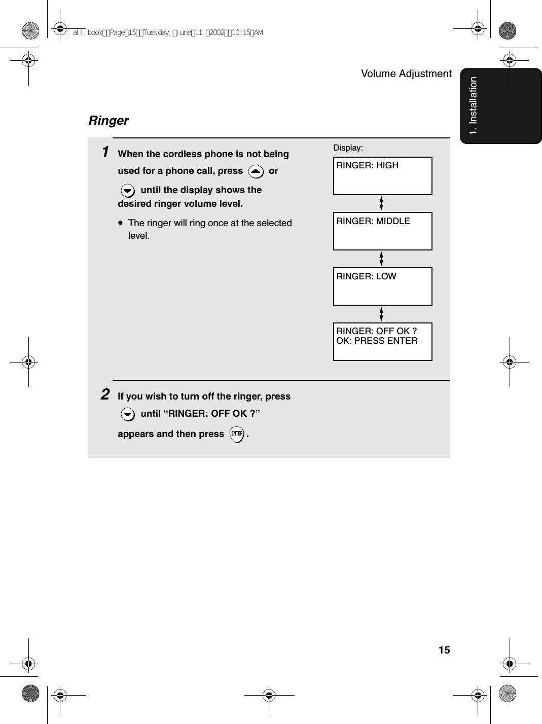 Volume Adjustment151. InstallationRinger1When the cordless phone is not being used for a phone call, press   or  until the display shows the desired ringer volume level.•The ringer will ring once at the selected level.2If you wish to turn off the ringer, press  until “RINGER: OFF OK ?” appears and then press  .ENTERRINGER: HIGHDisplay:RINGER: MIDDLERINGER: LOWRINGER: OFF OK ?OK: PRESS ENTERall.bookPage15Tuesday,June11,200210:15AM