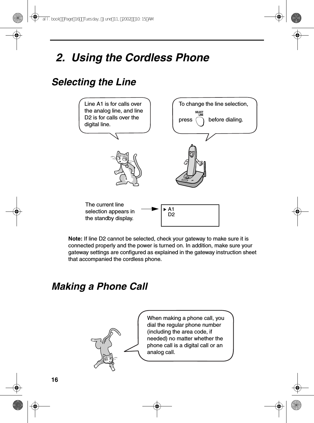 162.  Using the Cordless PhoneSelecting the Line A1 D2To change the line selection, press   before dialing.SELECTLINELine A1 is for calls over the analog line, and line D2 is for calls over the digital line.The current line selection appears in the standby display. Making a Phone CallWhen making a phone call, you dial the regular phone number (including the area code, if needed) no matter whether the phone call is a digital call or an analog call. Note: If line D2 cannot be selected, check your gateway to make sure it is connected properly and the power is turned on. In addition, make sure your gateway settings are configured as explained in the gateway instruction sheet that accompanied the cordless phone.all.bookPage16Tuesday,June11,200210:15AM