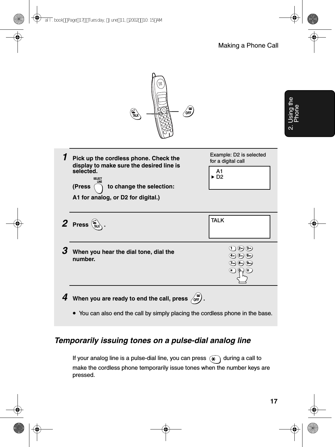 Making a Phone Call172. Using the Phone1Pick up the cordless phone. Check the display to make sure the desired line is selected. (Press   to change the selection: A1 for analog, or D2 for digital.)2Press .3When you hear the dial tone, dial the number.4When you are ready to end the call, press  .•You can also end the call by simply placing the cordless phone in the base.SELECTLINETALKOFFOFFTA L KTALKOFFOFF1ABC2DEF3GHI4JKL5MNO6PQRS7TUV8WXYZ90 A1 D2Example: D2 is selected for a digital callTemporarily issuing tones on a pulse-dial analog lineIf your analog line is a pulse-dial line, you can press   during a call to make the cordless phone temporarily issue tones when the number keys are pressed.all.bookPage17Tuesday,June11,200210:15AM
