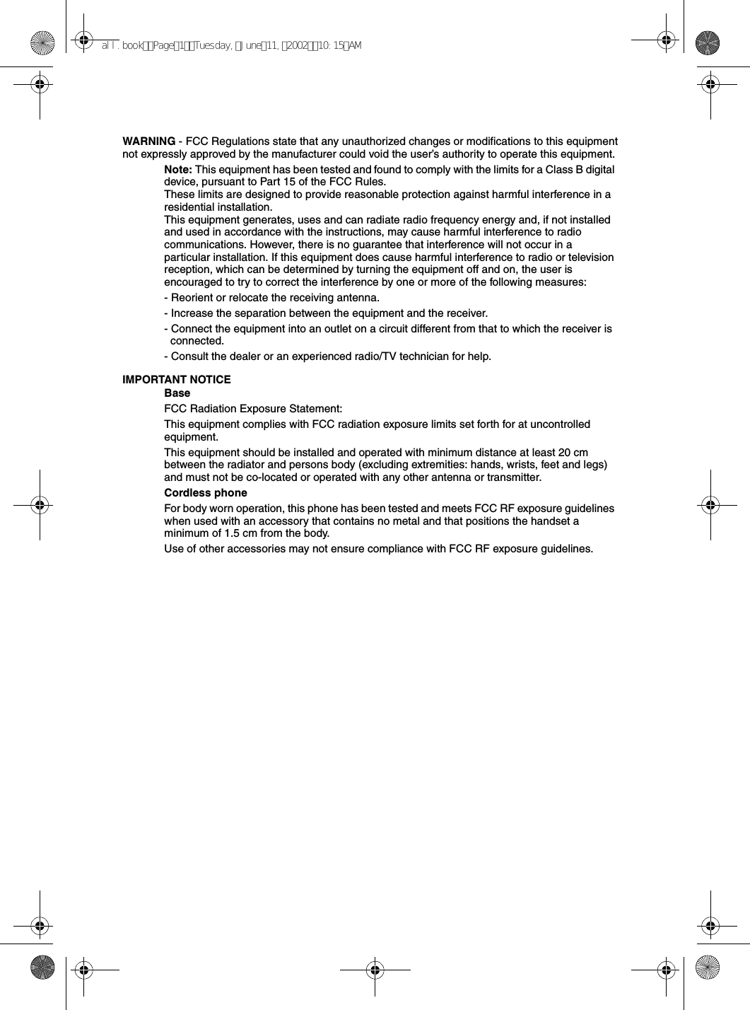 WARNING - FCC Regulations state that any unauthorized changes or modifications to this equipment not expressly approved by the manufacturer could void the user’s authority to operate this equipment.Note: This equipment has been tested and found to comply with the limits for a Class B digital device, pursuant to Part 15 of the FCC Rules.These limits are designed to provide reasonable protection against harmful interference in a residential installation.This equipment generates, uses and can radiate radio frequency energy and, if not installed and used in accordance with the instructions, may cause harmful interference to radio communications. However, there is no guarantee that interference will not occur in a particular installation. If this equipment does cause harmful interference to radio or television reception, which can be determined by turning the equipment off and on, the user is encouraged to try to correct the interference by one or more of the following measures:- Reorient or relocate the receiving antenna.- Increase the separation between the equipment and the receiver.- Connect the equipment into an outlet on a circuit different from that to which the receiver is connected.- Consult the dealer or an experienced radio/TV technician for help.IMPORTANT NOTICEBaseFCC Radiation Exposure Statement:This equipment complies with FCC radiation exposure limits set forth for at uncontrolled equipment.This equipment should be installed and operated with minimum distance at least 20 cm between the radiator and persons body (excluding extremities: hands, wrists, feet and legs) and must not be co-located or operated with any other antenna or transmitter.Cordless phoneFor body worn operation, this phone has been tested and meets FCC RF exposure guidelines when used with an accessory that contains no metal and that positions the handset a minimum of 1.5 cm from the body. Use of other accessories may not ensure compliance with FCC RF exposure guidelines.all.bookPage1Tuesday,June11,200210:15AM