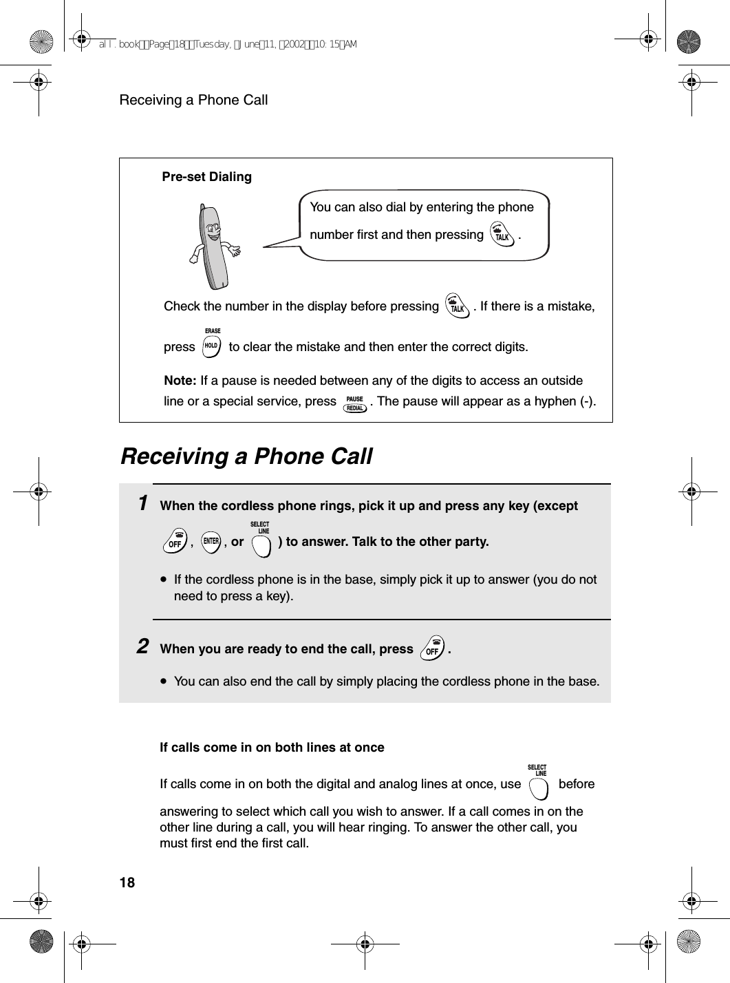 Receiving a Phone Call18Receiving a Phone Call1When the cordless phone rings, pick it up and press any key (except , , or  ) to answer. Talk to the other party.•If the cordless phone is in the base, simply pick it up to answer (you do not need to press a key).2When you are ready to end the call, press  .•You can also end the call by simply placing the cordless phone in the base.OFFOFFENTERSELECTLINEOFFOFFYou can also dial by entering the phone number first and then pressing  .TALKCheck the number in the display before pressing  . If there is a mistake, press   to clear the mistake and then enter the correct digits.Note: If a pause is needed between any of the digits to access an outside line or a special service, press  . The pause will appear as a hyphen (-).TALKHOLDERASEREDIALPAUSEPre-set DialingIf calls come in on both lines at onceIf calls come in on both the digital and analog lines at once, use   before answering to select which call you wish to answer. If a call comes in on the other line during a call, you will hear ringing. To answer the other call, you must first end the first call.SELECTLINEall.bookPage18Tuesday,June11,200210:15AM