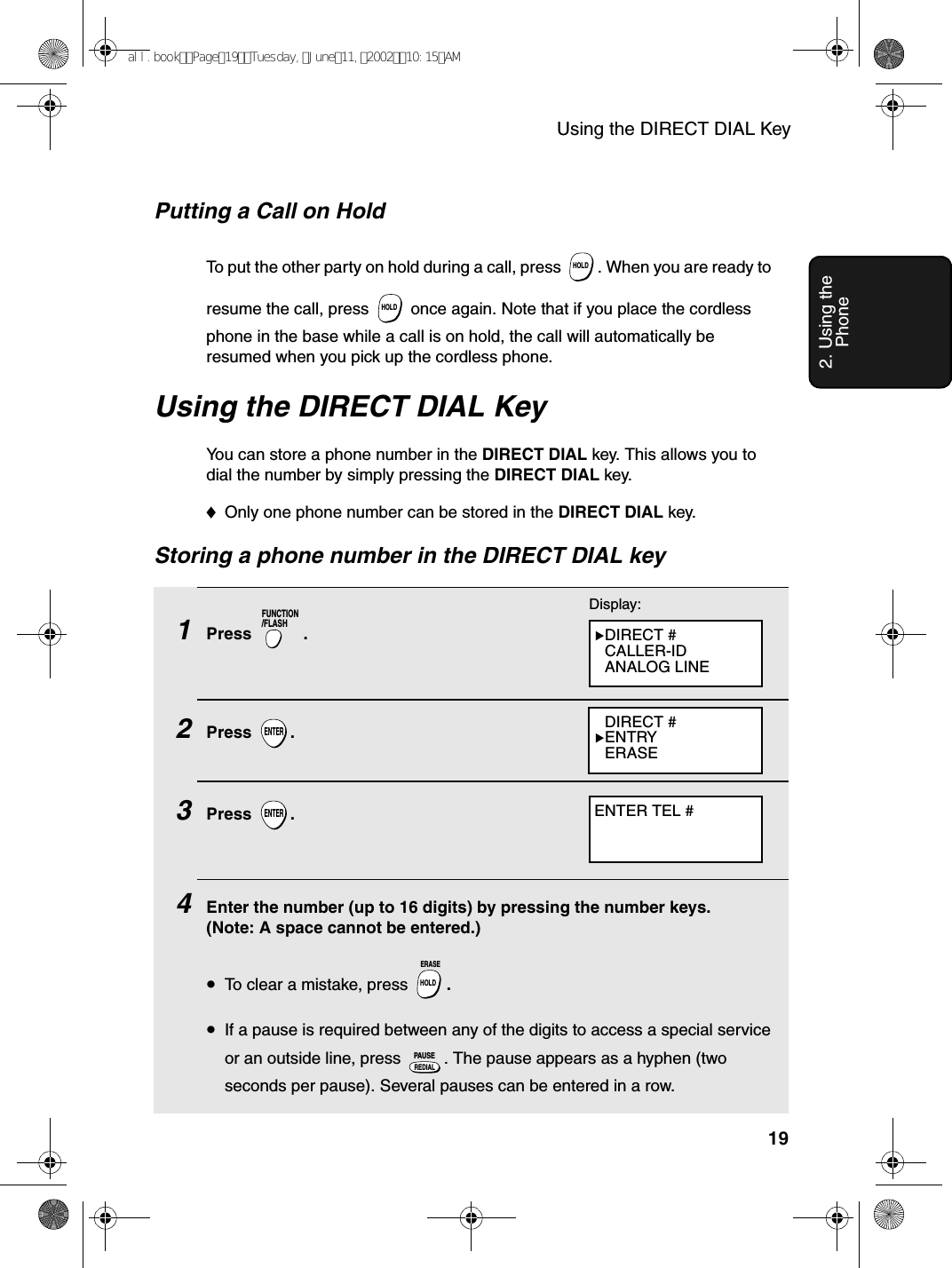 Using the DIRECT DIAL Key192. Using the PhoneUsing the DIRECT DIAL KeyYou can store a phone number in the DIRECT DIAL key. This allows you to dial the number by simply pressing the DIRECT DIAL key.♦Only one phone number can be stored in the DIRECT DIAL key.Storing a phone number in the DIRECT DIAL key1Press . 2Press .3Press .4    Enter the number (up to 16 digits) by pressing the number keys. (Note: A space cannot be entered.)•To clear a mistake, press  .•If a pause is required between any of the digits to access a special service or an outside line, press  . The pause appears as a hyphen (two seconds per pause). Several pauses can be entered in a row.FUNCTION/FLASHENTERENTERHOLDERASEREDIALPAUSEDisplay:DIRECT #CALLER-IDANALOG LINEDIRECT #ENTRYERASEENTER TEL #Putting a Call on HoldTo put the other party on hold during a call, press  . When you are ready to resume the call, press   once again. Note that if you place the cordless phone in the base while a call is on hold, the call will automatically be resumed when you pick up the cordless phone.HOLDHOLDall.bookPage19Tuesday,June11,200210:15AM