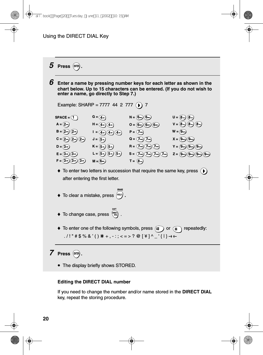 Using the DIRECT DIAL Key205Press .6Enter a name by pressing number keys for each letter as shown in the chart below. Up to 15 characters can be entered. (If you do not wish to enter a name, go directly to Step 7.)Example: SHARP = 7777  44  2  777  7♦To enter two letters in succession that require the same key, press   after entering the first letter. ♦To clear a mistake, press  .♦To change case, press  . ♦To enter one of the following symbols, press   or   repeatedly: . / ! &quot; # $ % &amp; ’ ( ) + + , - : ; &lt; = &gt; ? @ [ ¥ ] ^ _ &apos; { | } ) (7Press .•The display briefly shows STORED.ENTERHOLDERASEDIRECTDIALSHIFTENTERA =B =C =D =E =F =G =H =I  =J =K =L =M =N =O =P =Q =R =S =T =U =V =W =X =Y =Z =SPACE =WXYZ9WXYZ9WXYZ9WXYZ9WXYZ9WXYZ9WXYZ9WXYZ9WXYZ9WXYZ9TUV8TUV8TUV8TUV8TUV8TUV8PQRS7PQRS7PQRS7PQRS7PQRS7PQRS7PQRS7PQRS7PQRS7PQRS7MNO6MNO6MNO6MNO6MNO6JKL5JKL5JKL5MNO6JKL5JKL5JKL5GHI4GHI4GHI4GHI4GHI4GHI4DEF3DEF3DEF3DEF3DEF3DEF3ABC2ABC2ABC2ABC2ABC2ABC21Editing the DIRECT DIAL numberIf you need to change the number and/or name stored in the DIRECT DIAL key, repeat the storing procedure.all.bookPage20Tuesday,June11,200210:15AM