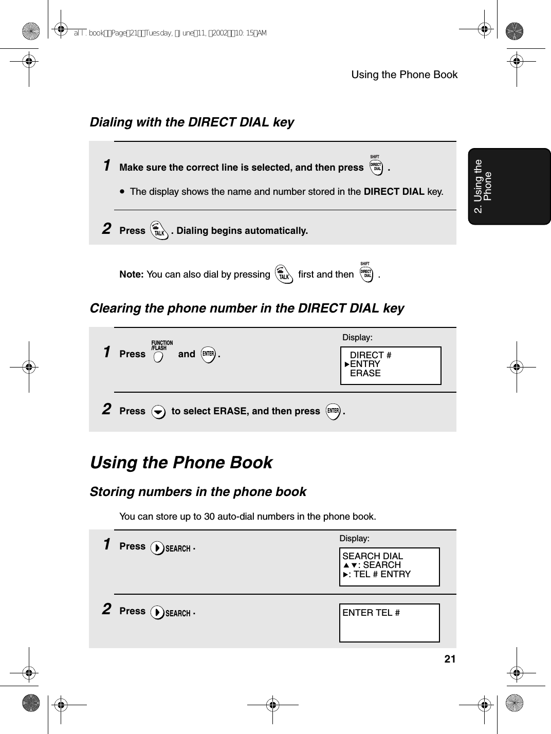 Using the Phone Book212. Using the PhoneUsing the Phone BookStoring numbers in the phone bookYou can store up to 30 auto-dial numbers in the phone book. 1Press .2Press .SEARCHSEARCHENTER TEL #Display:SEARCH DIAL: SEARCH: TEL # ENTRYDialing with the DIRECT DIAL key1Make sure the correct line is selected, and then press  .•The display shows the name and number stored in the DIRECT DIAL key. 2Press  . Dialing begins automatically.DIRECTDIALSHIFTTALKNote: You can also dial by pressing   first and then  .TALKDIRECTDIALSHIFT1Press  and .2Press   to select ERASE, and then press  .FUNCTION/FLASHENTERENTERDisplay:DIRECT #ENTRYERASEClearing the phone number in the DIRECT DIAL keyall.bookPage21Tuesday,June11,200210:15AM