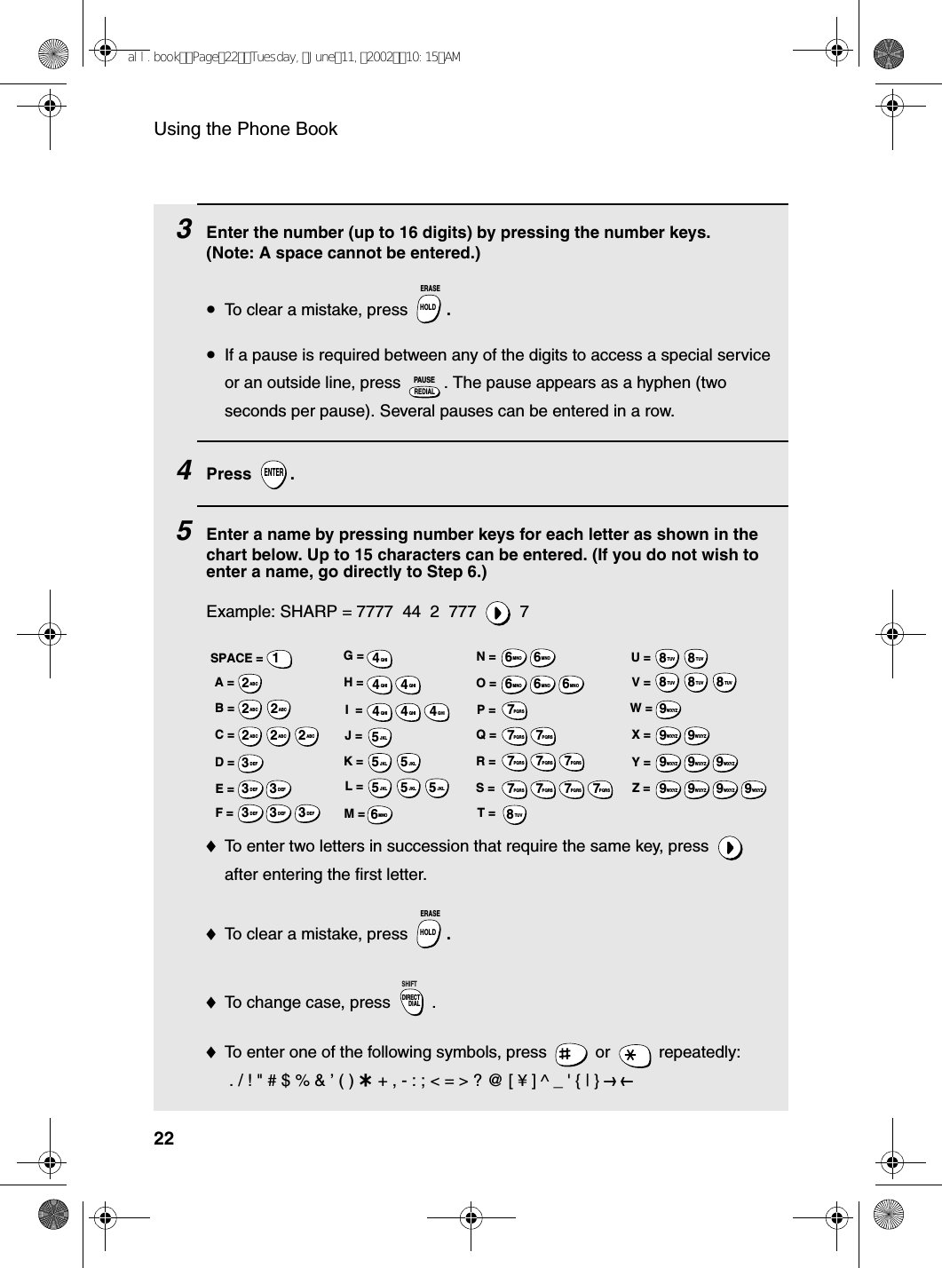 Using the Phone Book223    Enter the number (up to 16 digits) by pressing the number keys. (Note: A space cannot be entered.)•To clear a mistake, press  .•If a pause is required between any of the digits to access a special service or an outside line, press  . The pause appears as a hyphen (two seconds per pause). Several pauses can be entered in a row.4Press .5Enter a name by pressing number keys for each letter as shown in the chart below. Up to 15 characters can be entered. (If you do not wish to enter a name, go directly to Step 6.)Example: SHARP = 7777  44  2  777  7♦To enter two letters in succession that require the same key, press   after entering the first letter. ♦To clear a mistake, press  .♦To change case, press  . ♦To enter one of the following symbols, press   or   repeatedly: . / ! &quot; # $ % &amp; ’ ( ) + + , - : ; &lt; = &gt; ? @ [ ¥ ] ^ _ &apos; { | } ) (HOLDERASEREDIALPAUSEENTERHOLDERASEDIRECTDIALSHIFTA =B =C =D =E =F =G =H =I  =J =K =L =M =N =O =P =Q =R =S =T =U =V =W =X =Y =Z =SPACE =WXYZ9WXYZ9WXYZ9WXYZ9WXYZ9WXYZ9WXYZ9WXYZ9WXYZ9WXYZ9TUV8TUV8TUV8TUV8TUV8TUV8PQRS7PQRS7PQRS7PQRS7PQRS7PQRS7PQRS7PQRS7PQRS7PQRS7MNO6MNO6MNO6MNO6MNO6JKL5JKL5JKL5MNO6JKL5JKL5JKL5GHI4GHI4GHI4GHI4GHI4GHI4DEF3DEF3DEF3DEF3DEF3DEF3ABC2ABC2ABC2ABC2ABC2ABC21all.bookPage22Tuesday,June11,200210:15AM