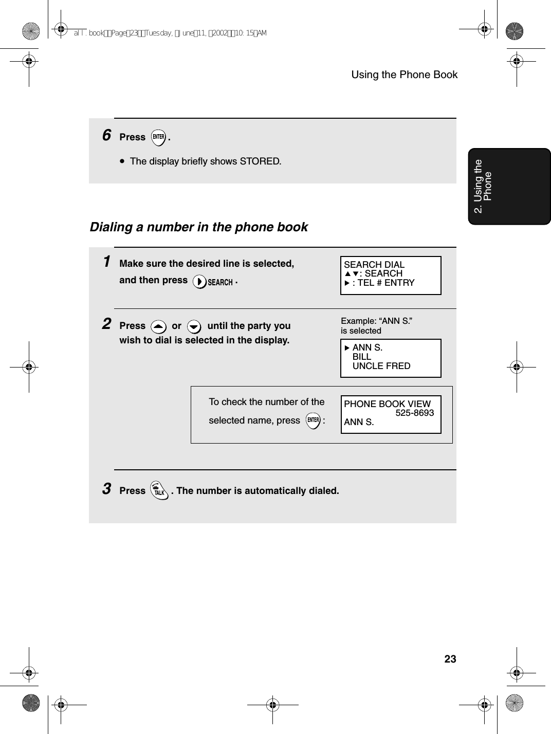 Using the Phone Book232. Using the Phone6Press .•The display briefly shows STORED.ENTERDialing a number in the phone book1Make sure the desired line is selected, and then press  .2Press   or   until the party you wish to dial is selected in the display.3Press  . The number is automatically dialed.SEARCHTALKSEARCH DIAL: SEARCH : TEL # ENTRY ANN S. BILL UNCLE FREDExample: “ANN S.” is selectedPHONE BOOK VIEW                  525-8693ANN S.To check the number of the selected name, press  :ENTERall.bookPage23Tuesday,June11,200210:15AM
