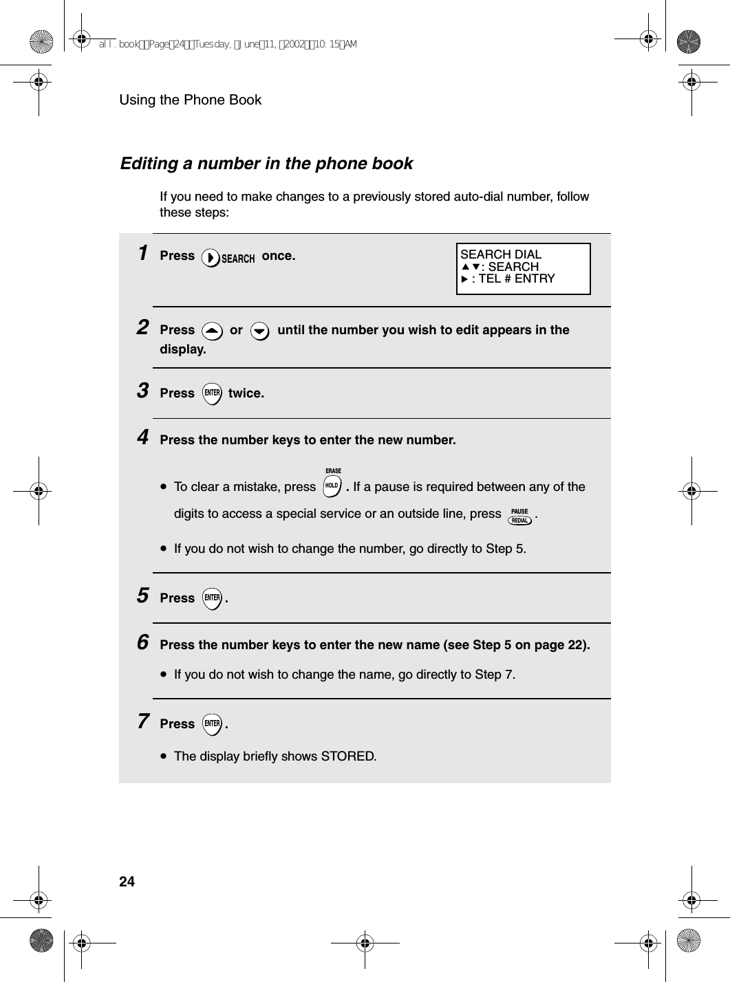 Using the Phone Book241Press  once.2Press   or   until the number you wish to edit appears in the display.3Press  twice.4Press the number keys to enter the new number.•To clear a mistake, press  . If a pause is required between any of the digits to access a special service or an outside line, press  .•If you do not wish to change the number, go directly to Step 5.5Press .6Press the number keys to enter the new name (see Step 5 on page 22). •If you do not wish to change the name, go directly to Step 7.7Press .•The display briefly shows STORED.SEARCHENTERHOLDERASEREDIALPAUSEENTERENTEREditing a number in the phone bookIf you need to make changes to a previously stored auto-dial number, follow these steps:SEARCH DIAL: SEARCH : TEL # ENTRYall.bookPage24Tuesday,June11,200210:15AM