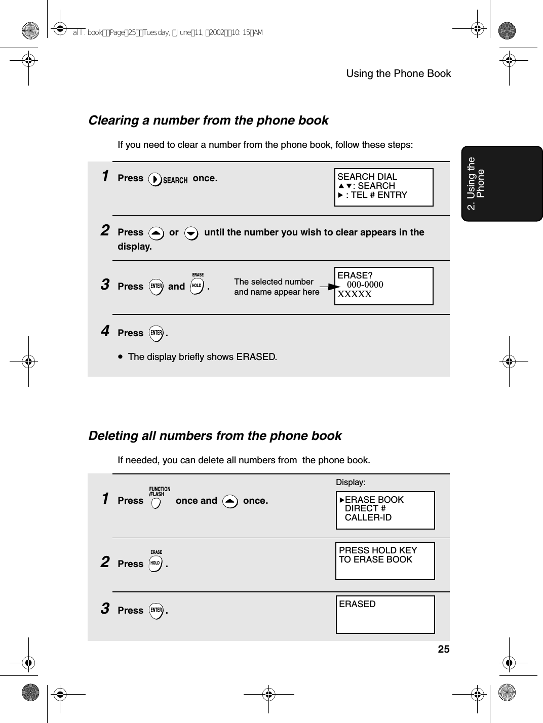 Using the Phone Book252. Using the Phone1Press  once.2Press   or   until the number you wish to clear appears in the display.3Press  and .4Press .•The display briefly shows ERASED.SEARCHENTERHOLDERASEENTERDeleting all numbers from the phone bookIf needed, you can delete all numbers from  the phone book.1Press   once and   once. 2Press .3Press .FUNCTION/FLASHHOLDERASEENTERDisplay:ERASE BOOKDIRECT #CALLER-IDPRESS HOLD KEYTO ERASE BOOKERASEDERASE?000-0000XXXXXThe selected number and name appear hereClearing a number from the phone bookIf you need to clear a number from the phone book, follow these steps:SEARCH DIAL: SEARCH : TEL # ENTRYall.bookPage25Tuesday,June11,200210:15AM