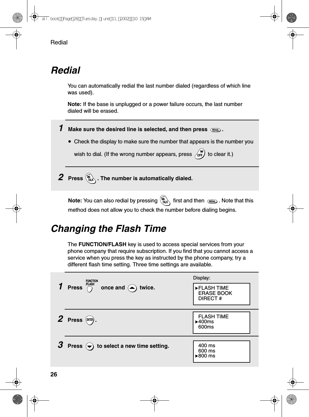 Redial26RedialYou can automatically redial the last number dialed (regardless of which line was used).Note: If the base is unplugged or a power failure occurs, the last number dialed will be erased.1Make sure the desired line is selected, and then press  .•Check the display to make sure the number that appears is the number you wish to dial. (If the wrong number appears, press   to clear it.)2Press  . The number is automatically dialed.REDIALOFFOFFTALKChanging the Flash TimeThe FUNCTION/FLASH key is used to access special services from your phone company that require subscription. If you find that you cannot access a service when you press the key as instructed by the phone company, try a different flash time setting. Three time settings are available.1Press   once and   twice. 2Press .3Press   to select a new time setting.FUNCTION/FLASHENTERDisplay:FLASH TIMEERASE BOOKDIRECT #FLASH TIME400ms600ms400 ms600 ms800 msNote: You can also redial by pressing   first and then  . Note that this method does not allow you to check the number before dialing begins.TALKREDIALall.bookPage26Tuesday,June11,200210:15AM