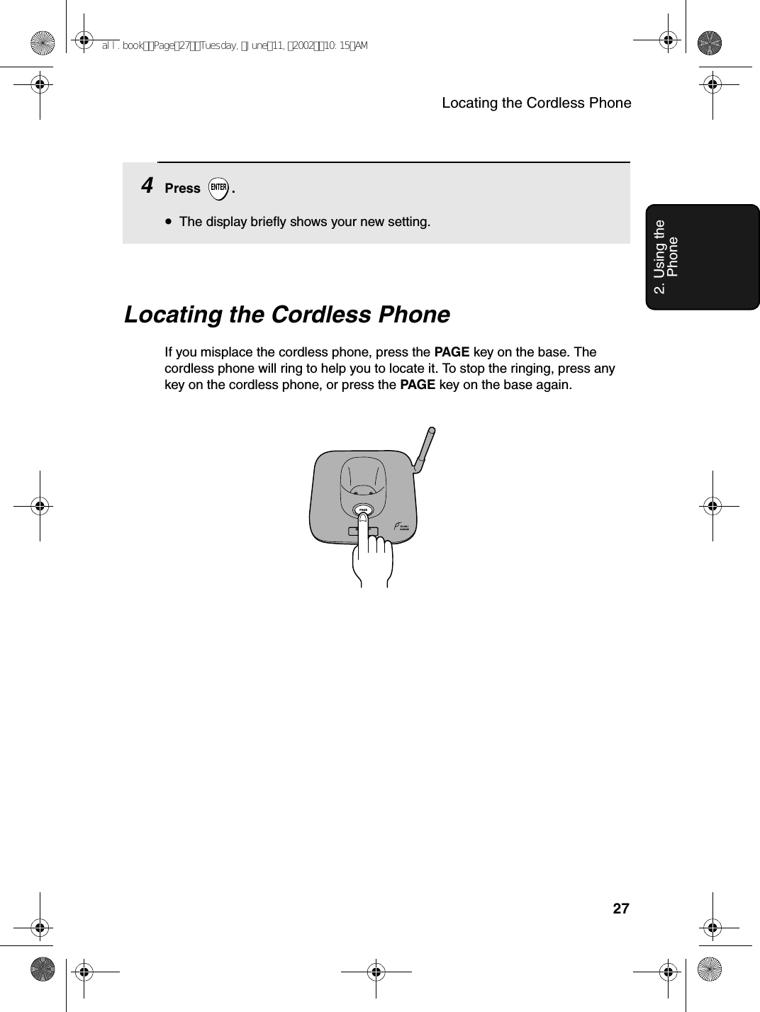 Locating the Cordless Phone272. Using the PhoneLocating the Cordless PhoneIf you misplace the cordless phone, press the PAGE key on the base. The cordless phone will ring to help you to locate it. To stop the ringing, press any key on the cordless phone, or press the PAGE key on the base again.IN USE /CHARGEPAG E4Press .•The display briefly shows your new setting.ENTERall.bookPage27Tuesday,June11,200210:15AM