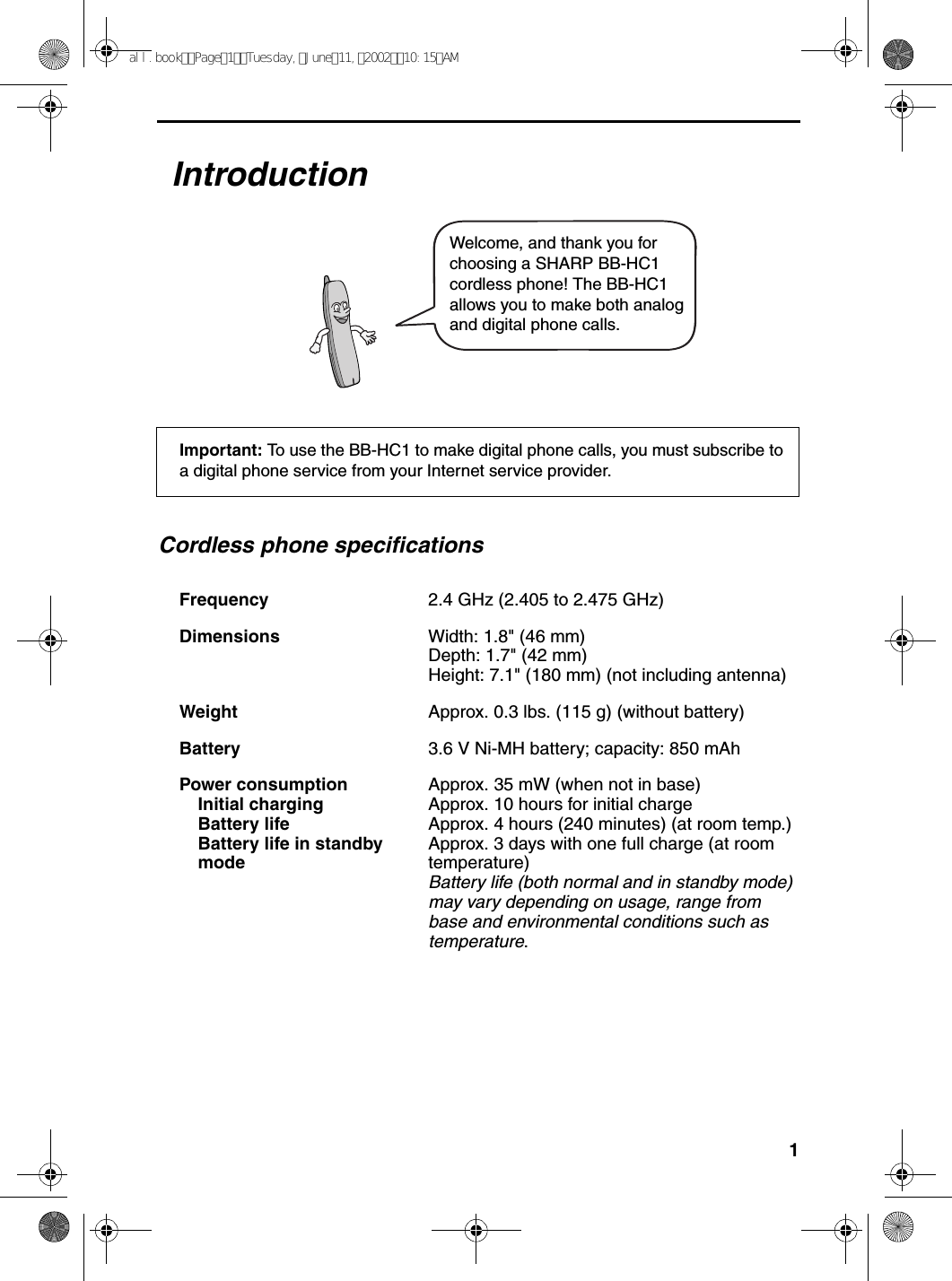 1                                                                                                                                                                                  IntroductionCordless phone specificationsFrequency 2.4 GHz (2.405 to 2.475 GHz)Dimensions  Width: 1.8&quot; (46 mm)Depth: 1.7&quot; (42 mm)Height: 7.1&quot; (180 mm) (not including antenna)Weight Approx. 0.3 lbs. (115 g) (without battery)Battery 3.6 V Ni-MH battery; capacity: 850 mAhPower consumption Initial chargingBattery lifeBattery life in standbymodeApprox. 35 mW (when not in base)Approx. 10 hours for initial chargeApprox. 4 hours (240 minutes) (at room temp.)Approx. 3 days with one full charge (at room temperature)Battery life (both normal and in standby mode) may vary depending on usage, range from base and environmental conditions such as temperature.Welcome, and thank you for choosing a SHARP BB-HC1  cordless phone! The BB-HC1 allows you to make both analog and digital phone calls.Important: To use the BB-HC1 to make digital phone calls, you must subscribe to a digital phone service from your Internet service provider.all.bookPage1Tuesday,June11,200210:15AM