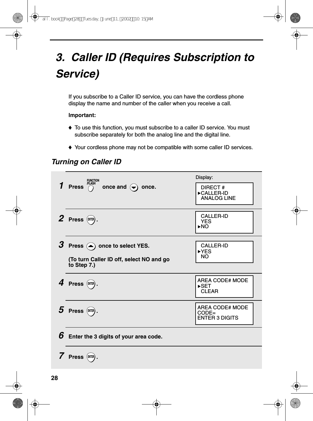 283.  Caller ID (Requires Subscription to Service)If you subscribe to a Caller ID service, you can have the cordless phone display the name and number of the caller when you receive a call.Important:♦To use this function, you must subscribe to a caller ID service. You must subscribe separately for both the analog line and the digital line.♦Your cordless phone may not be compatible with some caller ID services.Turning on Caller ID1Press   once and   once. 2Press .3Press   once to select YES.(To turn Caller ID off, select NO and go to Step 7.)4Press .5Press .6Enter the 3 digits of your area code.7Press .FUNCTION/FLASHENTERENTERENTERENTERDisplay:DIRECT #CALLER-IDANALOG LINECALLER-IDYESNOCALLER-IDYESNOAREA CODE# MODESETCLEARAREA CODE# MODECODE=ENTER 3 DIGITSall.bookPage28Tuesday,June11,200210:15AM