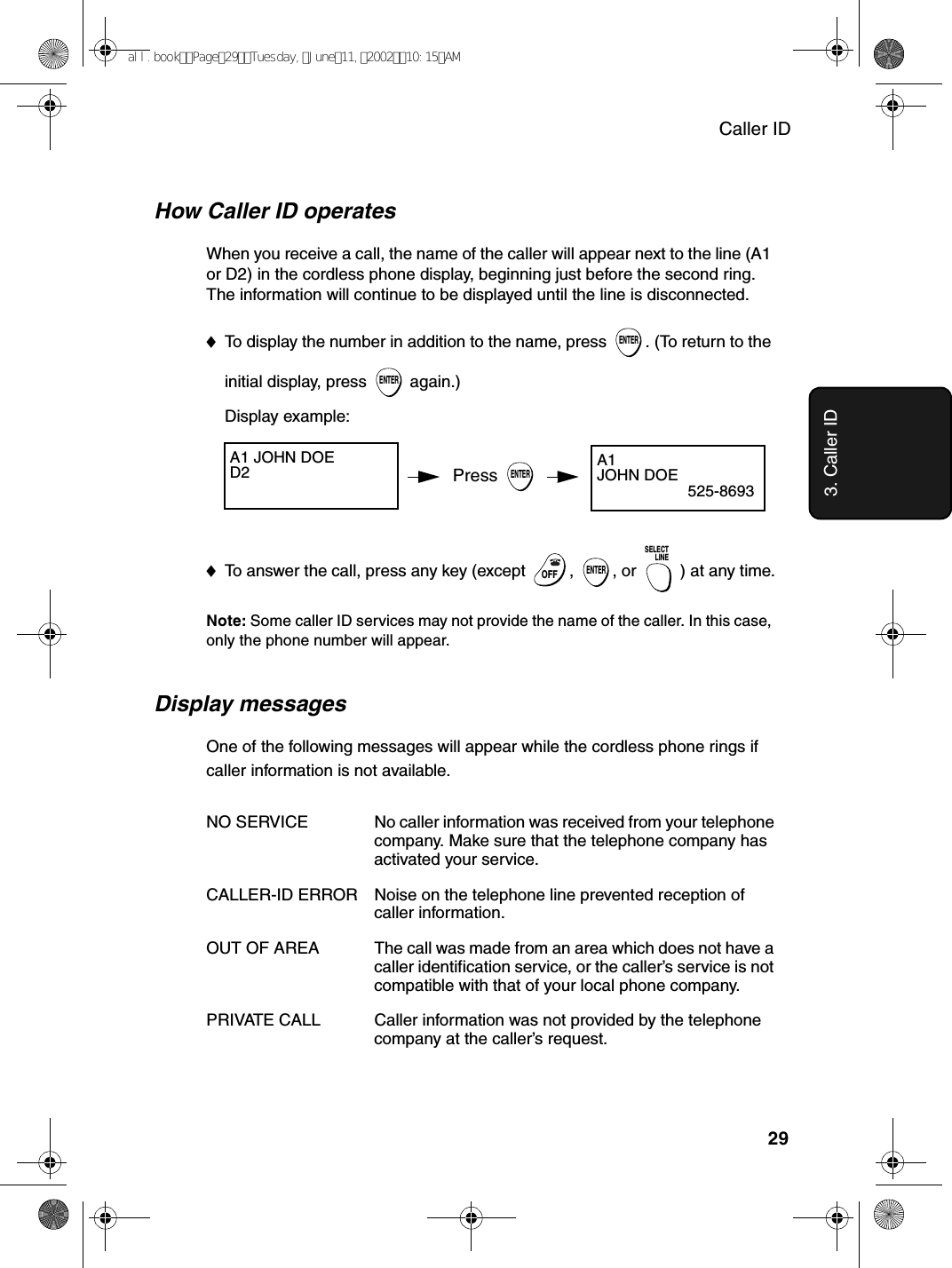 Caller ID293. Caller IDDisplay messagesOne of the following messages will appear while the cordless phone rings if caller information is not available.NO SERVICE No caller information was received from your telephone company. Make sure that the telephone company has activated your service.CALLER-ID ERROR Noise on the telephone line prevented reception of caller information.OUT OF AREA The call was made from an area which does not have a caller identification service, or the caller’s service is not compatible with that of your local phone company.PRIVATE CALL Caller information was not provided by the telephone company at the caller’s request.Display example:A1 JOHN DOED2 How Caller ID operatesWhen you receive a call, the name of the caller will appear next to the line (A1 or D2) in the cordless phone display, beginning just before the second ring. The information will continue to be displayed until the line is disconnected. ♦To display the number in addition to the name, press  . (To return to the initial display, press   again.) ENTERENTERA1JOHN DOE525-8693Press ENTER♦To answer the call, press any key (except  ,  , or  ) at any time.Note: Some caller ID services may not provide the name of the caller. In this case, only the phone number will appear.OFFOFFENTERSELECTLINEall.bookPage29Tuesday,June11,200210:15AM